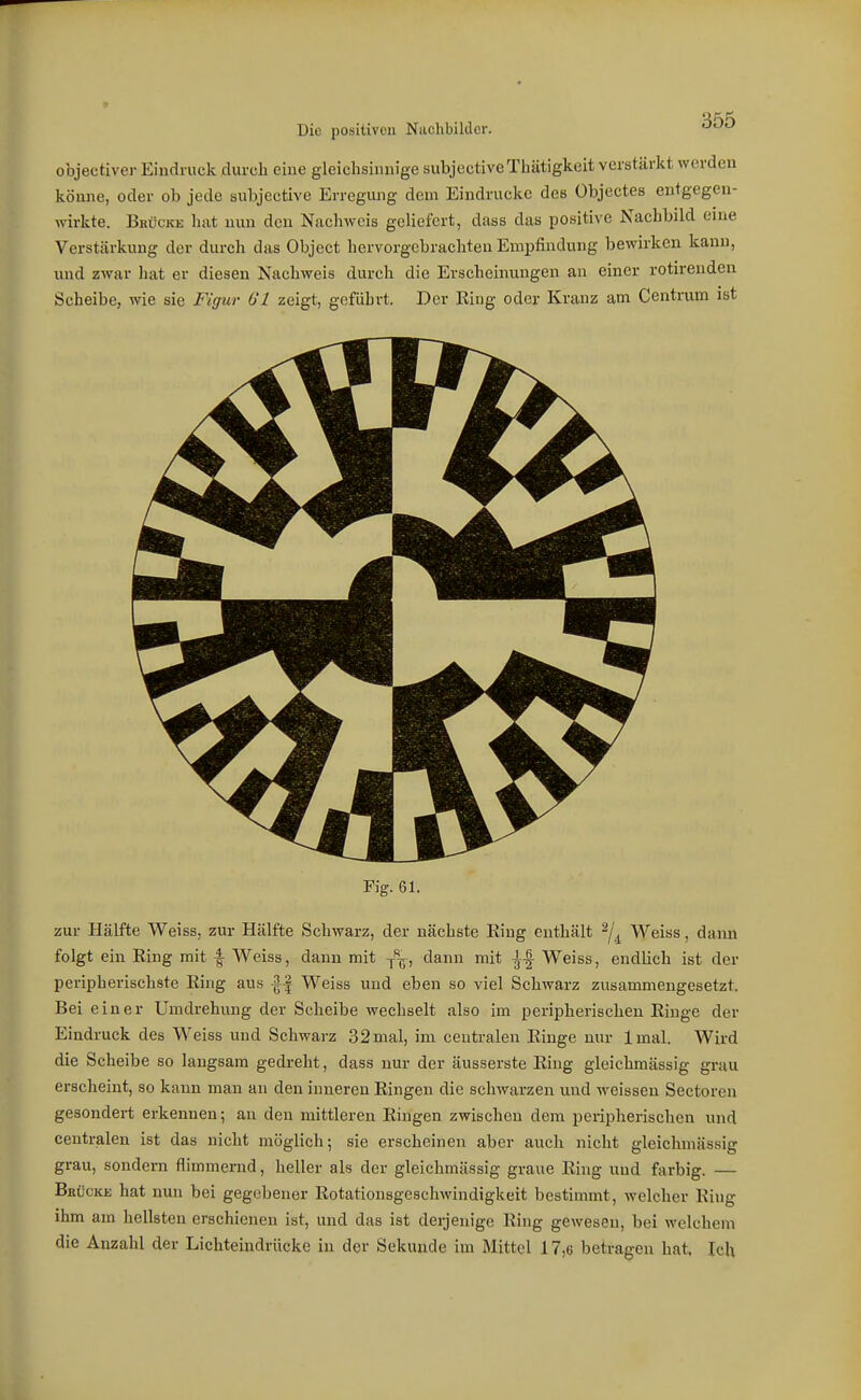 objectiver Eindruck durch eine gleichsinnige subjective Thätigkoit verstärkt werden könne, oder ob jede subjective Erregmig dem Eindrucke des übjectes entgegen- wirkte. Brücke hat nun den Nachweis geliefert, dass das positive Nachbild eine Verstärkung der durch das Object hervorgebrachten Empfindung bewirken kann, und zwar liat er diesen Nachweis durch die Erscheinungen an einer rotirenden Scheibe, wie sie Figur Gl zeigt, geführt. Der Eing oder Kranz am Centrum ist Fig. 61. zur Hälfte Weiss, zur Hälfte Schwarz, der nächste King enthält ^/^^ Weiss, dann folgt ein Ring mit f Weiss, dann mit -p^, dann mit Weiss, endlich ist der peripherischste Ring aus -If Weiss und eben so viel Schwarz zusammengesetzt. Bei einer Umdrehung der Scheibe wechselt also im peripherischen Ringe der Eindruck des Weiss und Schwarz 32 mal, im centralen Ringe unr Imal. Wird die Scheibe so langsam gedreht, dass nur der äusserste Ring gleichmässig grau erscheint, so kann man an den inneren Ringen die schwarzen und weissen Sectoren gesondert erkennen; an den mittleren Ringen zwischen dem peripherischen und centralen ist das nicht möglich; sie erscheinen aber auch nicht gleichmässig grau, sondern flimmernd, heller als der gleichmässig graue Ring und farbig. — Bbücke hat nun bei gegebener Rotationsgeschwindigkeit bestimmt, welcher Ring ihm am hellsten erschienen ist, und das ist derjenige Ring gewesen, bei welchem die Anzahl der Lichteindrücke in der Sekunde im Mittel 17,ü betragen hat. Ich