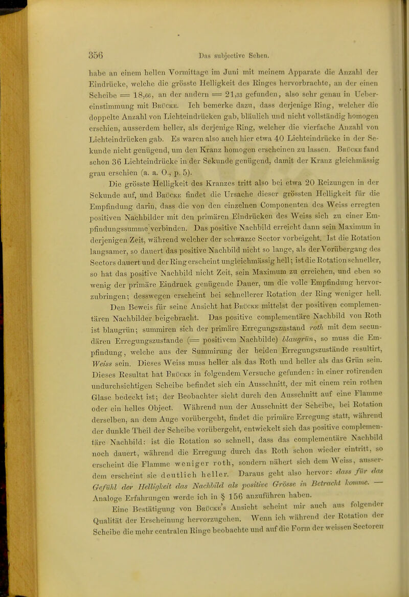 habe an einem hellen Vormittage im Juni mit meinem Apparate die Anzahl der Eindrücke, welche die gvössto Helligkeit des Ringes hervorbrachte, an der einen Scheibe = ISjGü, an der andern = 21,33 gefunden, also sehr genau in Ueber- cinstimniung mit BiuicKE. Ich bemerke dazu, dass derjenige Ring, welcher die doppelte Anzahl von Lichteindrücken gab, bläulich und nicht vollständig homogen erschien, ausserdem heller, als derjenige Ring, welcher die vierfache Anzahl von Lichteindrücken gab. Es waren also auch hier etwa 40 Lichtcindrückc in der Se- kunde nicht genügend, um den Kranz homogen erscheinen zu lassen. Biiückk fand schon 36 Lichteindrücke in der Sekunde genügend, damit der Kranz gleichmässig grau erschien (a. a. 0., p. 5). Die grösste Helligkeit des Kranzes tritt also bei etwa 20 Reizungen in der Sekunde auf, und Brücke findet die Ursache dieser grösstcn Helligkeit für die Empfindung darin, dass die von den einzelnen Componenteil des Weiss erregten positiven Nachbilder mit den primären Eindrücken des Weiss sich zu einer Em- pfindungssumme'verbinden. Das positive Nachbild erreicht dann sein Maximum in derjenigen Zeit, während welcher der schwarze Sector vorbeigeht. Ist die Rotation langsamer, so dauert das positive Nachbild nicht so lange, als der Vorübergang des Sectors dauert und der Ring erscheint ungleichmässig hell; ist die Rotation schneller, so hat das positive Nachbild nicht Zeit, sein Maximum zu erreichen, und eben so wenig der primäre Eindruck genügende Dauer, um die volle Empfindung bervor- zubringen; desswegen erscheint bei schnellerer Rotation der Ring weniger hell. Den Beweis für seine Ansicht hat Brücke mittelst der positiven complemen- tären Nachbilder beigebracht. Das positive complementäre Nachbild von Roth ist blaugrün; summiren sich der primäre Erregungszustand rotli mit dem secun- däreu Erregungszustande (= positivem Nachbilde) Llcmgriln^ so muss die Em- pfindung, welche aus der Summirung der beiden Erregungszustände resultirt, Weiss sein. Dieses Weiss muss beller als das Roth und heller als das Grim sein. Dieses Resultat hat Bbücice in folgendem Versuche gefunden: in einer rotirenden undurchsichtigen Scheibe befindet sich ein Ausschnitt, der mit einem rein rothen Glase bedeckt ist; der Beobachter sieht durch den Ausschnitt auf eine Flamme oder ein helles Object. Während nun der Ausschnitt der Scheibe, bei Rotation derselben, an dem Auge vorübergeht, findet die primäre Erregung statt, während der dunkle Theil der Scheibe vorübergeht, entwickelt sich das positive complemen- täre Nachbild: ist die Rotation so schnell, dass das complementäre Nachbild noch dauert, während die Erregung durch das Roth schon wieder eintritt, so erscheint die Flamme weniger roth, sondern nähert sich dem Weiss, ausser- dem erscheint sie deutlich heller. Daraus geht also hervor: d^ss für das Gefühl der UelUgheit das NacUild als positive Grösse in Betracht Icommc. — Analoge Erfahrungen werde ich in § 156 anzuführen haben. Eine Bestätigung von Brücmck's Ansicht scheint mir auch aus folgender Qualität der Erscheinung hervorzugehen. Wenn ich während der Rotation der Scheibe die mehr centralen Ringe beobachte und auf die Form der weissen Sectorcn