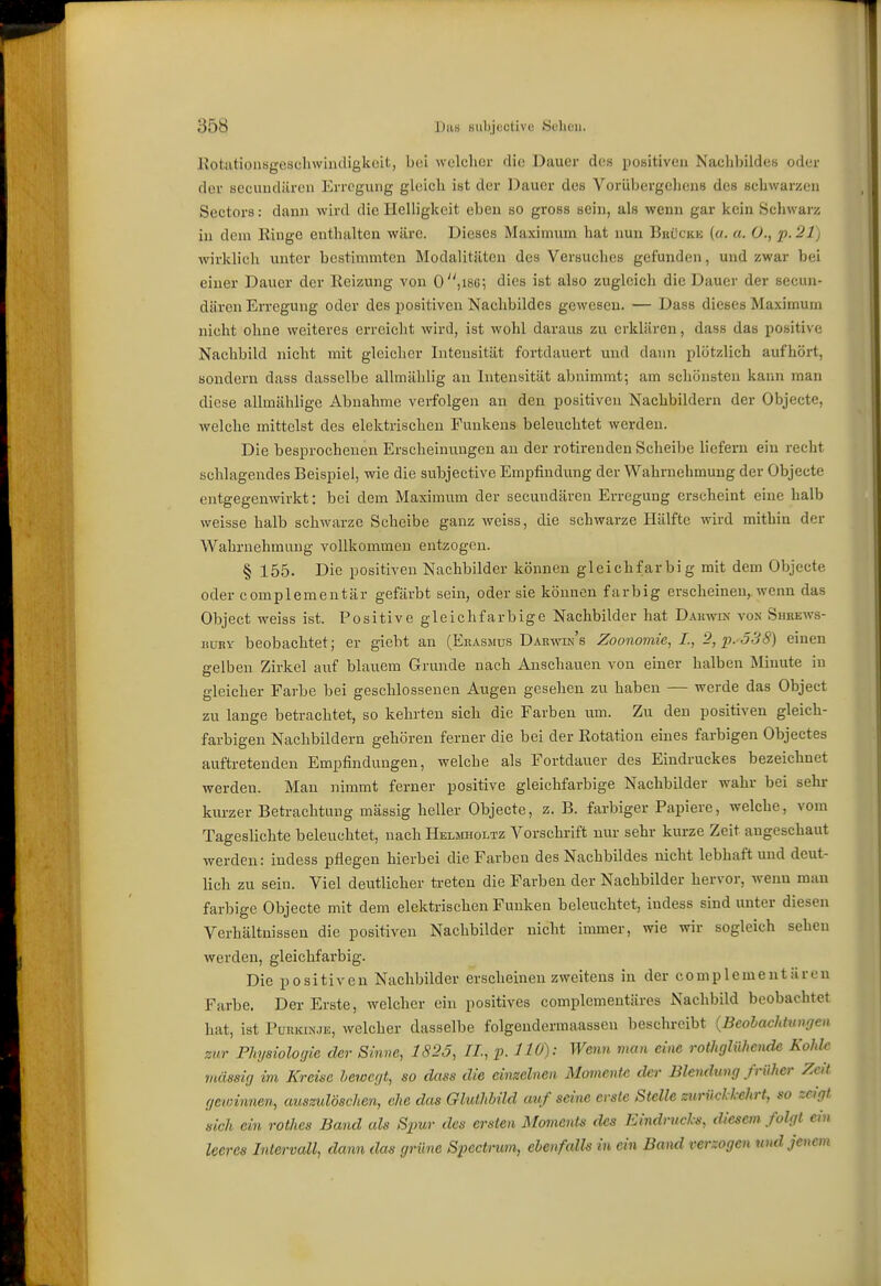 I 358 Das siibjootivo Sehen. RotatioiiBgescliwindigkcit, bei welcher die Dauer des positiven Nachbildes oder der secundiiren Erregung gleich ist der Dauer des Vorübergehens des schwarzen Sectors: dann wird die Helligkeit eben so gross sein, als wenn gar kein Schwarz in dem Ringe enthalten wäre. Dieses Maximum hat nun Buückk {a. a. O., p.^lj wirklieh unter bestimmten Modalitäten des Versuches gefunden, und zwar bei einer Dauer der Reizung von 0,18g; dies ist also zugleich die Dauer der secun- dären Erregung oder des positiven Nachbildes gewesen. — Dass dieses Maximum nicht ohne weiteres erreicht wird, ist wohl daraus zu erklären, dass das positive Nachbild nicht mit gleicher Intensität fortdauert und dann plötzlich aufhört, sondern dass dasselbe allmählig an Intensität abnimmt; am schönsten kann man diese allmählige Abnahme verfolgen an den positiven Nachbildern der Objecte, welche mittelst des elektrischen Funkens beleuchtet werden. Die besprochenen Erscheinungen an der rotirenden Scheibe liefern ein recht schlagendes Beispiel, wie die subjective Empfindung der Wahrnehmung der Objecte entgegenwirkt: bei dem Maximum der secuudären Erregung erscheint eine halb weisse halb schwarze Scheibe ganz weiss, die schwarze Hälfte wird mithin der Wahrnehmung vollkommen entzogen. § 15,5. Die positiven Nachbilder können gleichfarbig mit dem Objecte oder complementär gefärbt sein, oder sie können farbig erscheinen, wenn das Object weiss ist. Positive gleichfarbige Nachbilder hat Dauwd; von Sheews- liVRY beobachtet; er giebt an (Erasmus DAKvm's Zoonomie, L, 2, p.'538) einen gelben Zirkel auf blauem Grunde nach Anschauen von einer halben Minute in gleicher Farbe bei geschlossenen Augen gesehen zu haben — werde das Object zu lange betrachtet, so kehrten sich die Farben um. Zu den positiven gleich- farbigen Nachbildern gehören ferner die bei der Rotation eines farbigen Objectes auftretenden Empfindungen, welche als Fortdauer des Eindruckes bezeichnet werden. Man nimmt ferner positive gleichfarbige Nachbilder wahr bei sehr- kurzer Betrachtung massig heller Objecte, z. B. farbiger Papiere, welche, vom Tageslichte beleuchtet, nach Helmholtz Vorschrift nur sehr kurze Zeit augeschaut werden: indess pflegen hierbei die Farben des Nachbildes nicht lebhaft und deut- lich zu sein. Viel deutlicher treten die Farben der Nachbilder hervor, wenn man farbige Objecte mit dem elektrischen Funken beleuchtet, indess sind unter diesen Verhältnissen die positiven Nachbilder nicht immer, wie wir sogleich sehen werden, gleichfarbig. Die positiven Nachbilder erscheinen zweitens in der complementäreu Farbe. Der Erste, welcher ein positives complementäres Nachbild beobachtet hat, ist Purkinje, welcher dasselbe folgendermaassen besclu-eibt {Beolachtungen zur Physiologie der Sinne, 1823, IL, p. HO): Wenn man eine rotitglühende Kokk massig im Kreise bewegt, so dass die einzelnen Momente der Blendung früher Zeit gewinnen, auszulöschen, ehe das GluthUld auf seine erste Stelle zurilcH-ehrt, so zeigt sich ein rothes Band als Spur des ersten Momente des Eindrucks, diesem folgt ein leeres Intervall, dann das grüne Spectrum, ebenfalls in ein Band verzogen und jenem