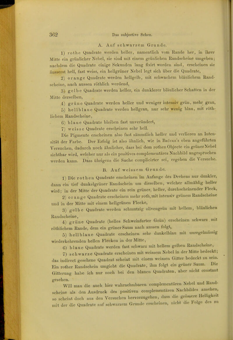 A. Auf schwarzem Grunde. 1) rot.ho Quadrate werden heller, namentlich vom Rande her, in ihrer Mitte ein grünliclier Nebel, sie sind mit einem grünlichen Randscheine umgeben; nachdem die Quadrate einige Sekunden lang fixirt worden sind, erscheinen sie äusserst hell, fast weiss, ein hellgrüner Nobel legt sich über die Quadrate, 2) orange Quadrate werden hellgelb, mit schwachem bläulichem Rand- scheine, nach aussen röthlich werdend, 3) gelbe Quadrate werden heller, ein dunklerer bläulicher Schatten in der Mitte derselben, 4) grüne Quadrate werden heller und weniger intensiv grün, mehr grau, 5) hellblaue Quadrate werden hellgrau, nur sehr wenig blau, mit röth- lichem Randscheine, 6) blaue Quadrate bleiben fast unverändert, 7) weisse Quadrate erscheinen sehr hell. Die Pigmente erscheinen also fast sämmtlich heller und verlieren an Inten- sität der Farbe. Der Erfolg ist also ähnlich, wie in Brücke's oben angeführten Versuchen, dadurch noch ähnlicher, dass bei dem rothen Objecte ein grüner Nebel sichtbar wird, welcher nur als ein positives complementäres Nachbild angesprochen werden kann. Dass übrigens die Sache complicirter sei, ergeben die Versuche. B. Auf weissem Grunde. 1) Die rothen Quadrate erscheinen im Anfange des Drehens nur dunkler, dann ein tief dunkelgrüner Randschein um dieselben, welcher allmählig heller wird; in der Mitte der Quadrate ein rein grüner, heller, durchscheinender Fleck, 2) orange Quadrate erscheinen mehr roth,mit intensiv grünem Randscheine und in der Mitte mit einem hellgrünen Flecke, 3) gelbe Quadrate werden schmutzig olivengrün mit hellem, bläulichen Randscheine, 4) grüne Quadrate (helles Schweinfurter Grün) erscheinen schwarz . mit röthlichem Rande, dem ein grüner Saum nach aussen folgt, 5) hellblaue Quadrate erscheinen sehr dunkelblau mit unregelmässig wiederkehrenden hellen Flecken in der Mitte, 6) blaue Quadrate werden fast schwarz mit hellem gelben Randscheine, 7) schwarze Quadrate erscheinen mit weissem Nebel in der Mitte bedeckt; das indirect gesehene Quadrat scheint mit einem weissen Gitter bedeckt -mx sein. Ein rother Randschein umgiebt die Quadrate, ihm folgt ein grüner Saum. Die Gitterung habe ich nur noch bei den blauen Quadraten, aber nicht constant gesehen. Will man die auch hier wahrnehmbaren complementären Nebel und Rand- scheine als den Ausdruck des positiven complementären Nachbildes ansehen, so scheint doch aus den Versuchen hervorzugehen, dass die grössere Helligkeit mit der die Quadrate auf .schwaTZ(«m Grunde orschoinen, nicht die Folge des zn