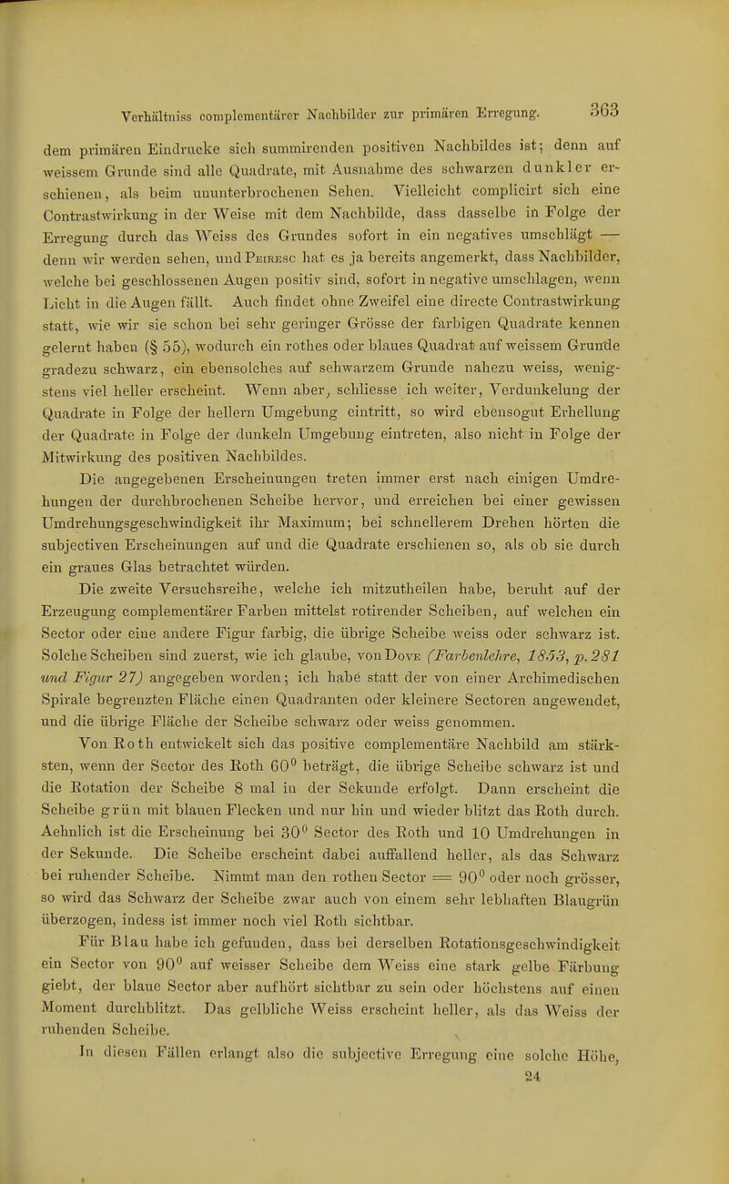 dem primären Eindrucke sich summirenden positiven Nachbildes ist; denn auf weissem Grunde sind alle Quadrate, mit Ausnahme des schwarzen dunkler er- schienen, als beim ununterbrochenen Sehen. Vielleicht complicirt sich eine Conti-astwirkung in der Weise mit dem Nachbilde, dass dasselbe in Folge der Erregung durch das Weiss des Grundes sofort in ein negatives umschlägt — denn wir werden sehen, und PEmEsc hat es ja bereits angemerkt, dass Nachbilder, welche bei geschlossenen Augen positiv sind, sofort in negative umschlagen, wenn Lieht in die Augen fällt. Auch findet ohne Zweifel eine directe Contrastwirkung statt, wie wir sie schon bei sehr geringer Grösse der farbigen Quadrate kennen gelernt haben (§ 55), wodurch ein rothes oder blaues Quadrat auf weissem Grunde gradezu schwarz, ein ebensolches auf schwarzem Grunde nahezu weiss, wenig- stens viel heller erscheint. Wenn aber^ schliesse ich vreiter, Verdunkelung der Quadrate in Folge der hellern Umgebung eintritt, so wird ebensogut Erhellung der Quadrate in Folge der dunkeln Umgebung eintreten, also nicht in Folge der Mitwirkung des positiven Nachbildes. Die angegebenen Ei'scheinungen treten immer erst nach einigen Umdre- hungen der dvirchbrochenen Scheibe hervor, und erreichen bei einer gewissen Umdrehungsgeschmndigkeit ihr Maximum; bei schnellerem Drehen hörten die subjectiven Erscheinungen auf und die Quadrate erschienen so, als ob sie durch ein graues Glas betrachtet würden. Die zweite Versuchsreihe, welche ich mitzutheilen habe, beruht auf der Erzeugung complementärer Farben mittelst rotirender Scheiben, auf welchen ein Sector oder eine andere Figur farbig, die übrige Scheibe weiss oder schwarz ist. Solche Scheiben sind zuerst, wie ich glaube, vonDovE fFarbenlehre, 18,53, p. 281 und Figur 27) angegeben worden; ich habe statt der von einer Archimedischen Spirale begrenzten Fläche einen Quadranten oder kleinere Sectoren angewendet, und die übrige Fläche der Scheibe schwarz oder weiss genommen. Von Roth entwickelt sich das positive complementäre Nachbild am stärk- sten, wenn der Sector des Eoth 60** beträgt, die übrige Scheibe schwarz ist und die Eotation der Scheibe 8 mal in der Sekunde erfolgt. Dann erscheint die Scheibe grün mit blauen Flecken und nur hin und wieder blitzt das Roth durch. Aehnlich ist die Erscheinung bei 30*^ Sector des Roth und 10 Umdrehungen in der Sekunde. Die Scheibe erscheint dabei auffallend heller, als das Schwarz bei ruhender Scheibe. Nimmt man den rothen Sector = 90 oder noch grösser, so wird das Schwarz der Scheibe zwar auch von einem sehr lebhaften Blaugrün überzogen, indess ist immer noch viel Roth sichtbar. Für Blau habe ich gefunden, dass bei derselben Rotationsgescliwindigkeit ein Sector von 90 auf weisser Scheibe dem Weiss eine stark gelbe Färbung giebt, der blaue Sector aber aufhört sichtbar zu sein oder höchstens auf einen Moment durchblitzt. Das gelbliche Weiss erscheint heller, als das Weiss der ruhenden Scheibe. In diesen Fällen erlangt also die subjective Erregung eine solche Höhe, 24