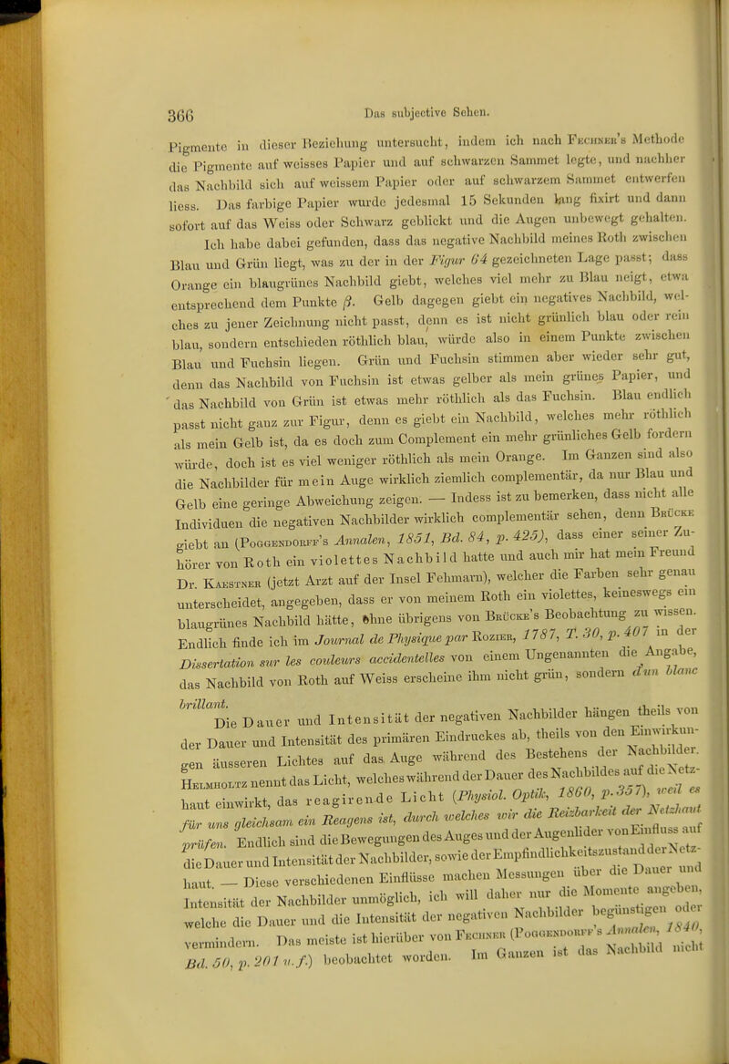 Pigmente in dieser Beziehung untersucht, indem ich nach Fhchnek's Metbode die Pigmente auf weisses Papier und auf schwarzen Sammet legte, und nachher das Nachbild sich auf weissem Papier oder auf schwarzem Sammet entwerfen liess. Das farbige Papier wurde jedesmal 15 Sekunden lang fixirt und dann sofort auf das Weiss oder Schwarz geblickt und die Augen unbewegt gelialten. Ich habe dabei gefunden, dass das negative Nachbild meines Roth zwischen Blau und Grün liegt, was zu der in der Figur 64 gezeichneten Lage passt; dass Orange ein blaugrünes Nachbild giebt, welches viel mehr zu Blau neigt, etwa entsprechend dem Punkte ß. Gelb dagegen giebt ein negatives Nachbild, wel- ches zu jener Zeichnung nicht passt, denn es ist nicht grünlicli blau oder rein blau, sondern entschieden röthlich blau, würde also in einem Punkte zwischen Blau und Fuchsin liegen. Grün und Fuchsin stimmen aber wieder sehr gut, denn das Nachbild von Fuchsin ist etwas gelber als mein grünes Papier, und ' das Nachbild von Grün ist etwas mehr röthlich als das Fuchsin. Blau endlieh passt nicht ganz zur Figur, denn es giebt ein Nachbild, welches mehr röthlich als mein Gelb ist, da es doch zum Complement ein mehr grünliches Gelb fordern würde doch ist es viel weniger röthlich als mein Orange. Im Ganzen sind also die Nachbilder für mein Auge wirklich ziemlich complementär, da nur Blau und Gelb eine geringe Abweichung zeigen. - Indess ist zu bemerken, dass mcht alle Individuen die negativen Nachbilder wirklich complementär sehen, denn Brucks .iebt an (PoaGEND0E..'s Ännalen, 1851, Bd. 84, p. 425), dass einer sen.er Zu- hörer von Roth ein violettes Nachbild hatte und auch mir hat mem Freund Dr KA.STNKK (jetzt Arzt auf der Insel Fehmarn), welcher die Farben sehr genau unterscheidet, angegeben, dass er von meinem Roth ein violettes, keineswegs en. blaugrünes Nachbild hätte, fthne übrigens von Bkücke's Beobachtung zix wessen. Endlich finde ich im Journal de Physiquepar Rczr^n, 1787, T. 30, p. 40/m dei Dissertation sur les couleurs accidentelles von einem Ungenannten die Angabe, das Nachbild von Roth auf Weiss erscheine ihm nicht grün, sondern cUm hlanc '''Die Dauer und Intensität der negativen Nachbilder hängen theils von der Dauer und Intensität des primären Eindruckes ab, theils von den Eni..rkuu- g n äusseren Lichtes auf das, Auge während des Bestehens der Nachbdd . L^nenntdasLicht, welcheswährendderDauerdesN^^^^^^^^^ haut einwirkt, das reagireu^e Licht {Physiol. Opük, 1860 p.357), ueü es T^gleicnsa^ ein Beagens ist, duroU .eULes .ir die äer^^^ ^../.«/Endlich sind dieBewegungendes Auges und der Axigen^^^^^^ dieLauerundIntensitätderNachbilder,sowiederEmpfindUchk.tszus^.^^^^^^^^ haut - Diese verschiedenen Einflüsse machen Messungen über die Dauer und ntensität d Nachbilder unmöglich, ich will daher nui< die Momente angeben wlh ie Dauer und die Intensität der negativen Nachbilder beg«sügen vermindern. Das meiste ist hierüber von Fkchkku (PoaoK.oouKK s . « , 1^40^ 7d 50 p 201n.f.) beobachtet worden. Im Ganzen ist das Nachbild nicht