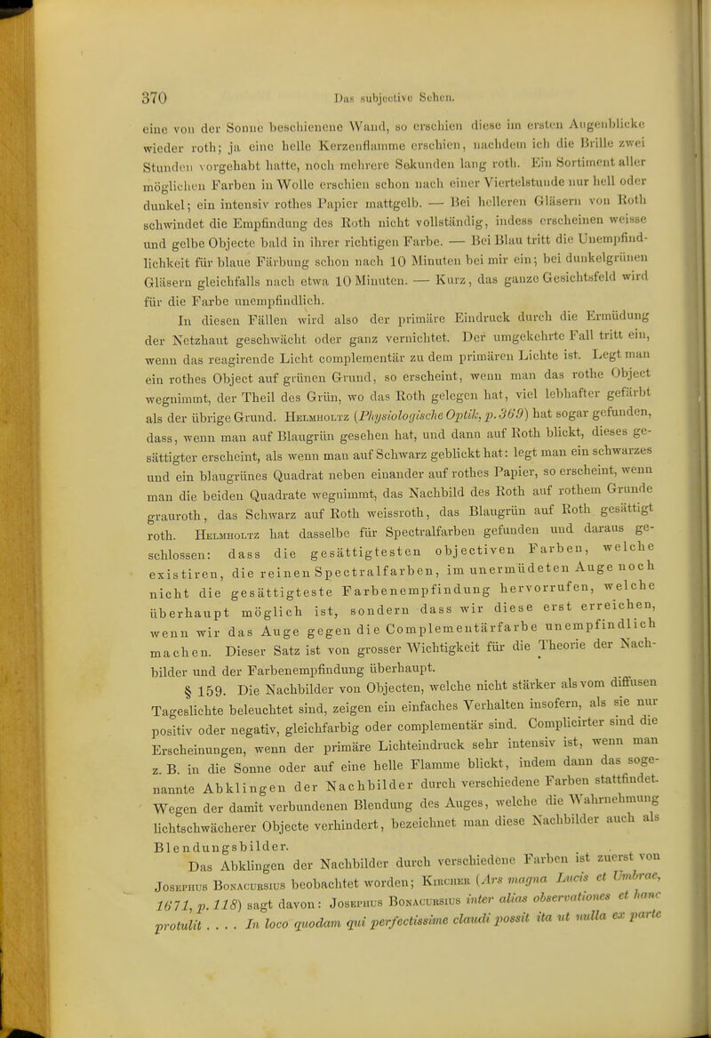 eiuc von der Sonne beschienene Wand, so erschien diese im ersten Augenblicke wieder roth; ja eine helle Kerzenfiainme erschien, nachdem ich die Hrille zwei Stunden \ orgehabt hatte, nocli mehrere Sekunden lang roth. Ein Sortiment aller möglichen Farben in Wolle erschien schon nach einer Viertelstunde nur hell oder dunkel; ein intensiv rothes Papier mattgelb. — Bei helleren Gläsern von Rotli schwindet die Empfindung des Eoth nicht vollständig, indess erscheinen weisse und gelbe Objecte bald in ihrer richtigen Farbe. — Bei Blau tritt die Unempfind- lichkcit für blaue Färbung schon nach 10 Minuten bei mir ein; bei dunkelgrünen Gläsern gleichfalls nach etwa 10 Minuten. — Kurz, das ganze Gesichtsfeld wird für die Farbe unempfindlich. In diesen Fällen wird also der primäre Eindruck durch die Ermüdung der Netzhaut geschwächt oder ganz vernichtet. Der umgekehrte Fall tritt ein, wenn das reagirende Licht complementär zu dem primären Lichte ist. Legt man ein rothes Object aufgrünen Grund, so erscheint, wenn man das rothe Object wegnimmt, der Theil des Grün, wo das Roth gelegen hat, viel lebhafter gefärbt als der übrige Grund. Helmholtz {Physiologische Optik, p. 369) hat sogar gefunden, dass, wenn mau auf Blaugrün gesehen hat, und dann auf Roth blickt, dieses ge- sättigter erscheint, als wenn man auf Schwarz geblickt hat: legt man ein schwarzes und ein blaugrünes Quadrat neben einander auf rothes Papier, so erscheint, wenn man die beiden Quadrate wegnimmt, das Nachbild des Roth auf rothem Grunde grauroth, das Schwarz auf Roth weissroth, das Blaugrün auf Roth gesättigt roth. Helmholtz hat dasselbe für Spectralfarben gefunden und daraus ge- schlossen: dass die gesättigtesten objectiven Farben, welche existiren, die reinen Spectralfarben, im unermüdeteu Auge noch nicht die gesättigteste Farbenempfindung hervorrufen, welche überhaupt möglich ist, sondern dass wir diese erst erreichen, wenn wir das Auge gegen die Complementärfarbe unempfindlich machen. Dieser Satz ist von grosser Wichtigkeit für die Theorie der Nach- bilder und der Farbenempfindung überhaupt. § 159. Die Nachbilder von Objecten, welche nicht stärker als vom diffusen Tageslichte beleuchtet sind, zeigen ein einfaches Verhalten insofern, als sie nur positiv oder negativ, gleichfarbig oder complementär sind. CompUcirter sind die Erscheinungen, wenn der primäre Lichteindruck sehr intensiv ist, wenn man z B in die Sonne oder auf eine helle Flamme blickt, indem dann das soge- nannte Abklingen der Nachbilder durch verschiedene Farben stattfindet. Wegen der damit verbundenen Blendung des xiuges, welche die ^Wahrnehmung Uchtschwächerer Objecte verhindert, bezeichnet man diese Nachbilder auch als Blendungsbilder. Das Abklingen der Nachbilder durch verschiedene Farben ist zuerst von JosKPHUS BoKAcuKSiüs bcobachtet worden; Kiuchku {Ars magna Lucis et hmbrac, 1671, p. 118) sagt davon: Josepuls Bonacuusius inter alias observaUoncs et haue protulit ....In loco qicodam qui perfectiasime claudi possit ita ut nulla ex parte
