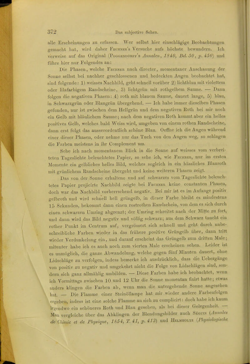 allo Ei'sclicinungcü erl'iisscn. Wer selbst hier eiuscliläglge Beobachtungen gemacht hat, wird daher Fiüciinicii's Versuche aufs höchste bewundern. Ich verweise auf das Original (PoaGKNuoina'''s Ännalcn, 1840, Bd. 50, p. 450) und führe hier nur Folgendes an: Die Phasen, welche Fechneh nach directer, momentaner Anschauung der Sonne selbst bei nachher geschlossenen und bedeckten Augen beobachtet liat, sind folgende: 1) weisses Nachbild, geht schnell vorüber 2) lichtblau mit violettem oder lilafarbigem Kandscheiue, 3) lichtgrün mit rothgelbem Saume. — Dann folgen die negativen Pliascn: 4) roth mit blauem Saume, dauert lange, 5) blau, in Schwarzgrün oder Blaugrün übergehend. — Ich habe immer dieselben Phasen gefunden, nur ist zwischen dem Hellgrün und dem negativen Eoth bei mir noch ein Gelb mit bläulichem Saume; nach dem negativen Eoth kommt aber ein lielles positives Gelb, welches bald Weiss wird, umgeben von einem rothen Randsclieine, dann erst folgt das ausserordentlich schöne Blau. Oeffne ich die Augen während einer dieser Phasen, oder nehme nur das Tuch von den Augen weg, so schlagen die Farben meistens in ihr Complement um. Sehe ich nach momentanem Blick in die Sonne aiif weisses vom verbrei- teten Tageslichte beleuchtetes Papier, so sehe ich, wie Fechneh, mu- im ersten Momente ein gelbliches helles Bild, welches sogleich in ein hässliches Blauroth mit grünlichem Eandscheine übergeht und keine weiteren Phasen zeigt. Das von der Sonne erhaltene und auf schwarzes vom Tageslichte beleuch- tetes Papier projicirte Nachbild zeigte bei Fecunek keine coustanten Phasen, doch war das Nachbild vorherrschend negativ. Bei mir ist es im Anfange positiv gelbroth und wird schnell hell grüngelb, in dieser Farbe bleibt es mindestens 15 Sekunden, bekommt dann einen rostrothen Eandschein, von dem es sich durch einen schwarzen Umring abgrenzt; der Umring schreitet nach der Mitte zu fort, und dann wird das Bild negativ und völlig schwarz; aus dem Schwarz taucht ein rother Punkt im Ceutrum auf, vergrössert sich schnell und geht durch unbe- schreibliche Farben wieder in das frühere positive Grüngelb über, dann tritt wieder Verdunkelung ein, und darauf erscheint das Grüngelb zum dritten Male; mitunter habe ich es auch noch zum vierten Male erscheinen sehen. Leider ist es unmöglich, die ganze Abwandehing, welche gegen fünf Minuten dauert, ohne Lidschläge zu verfolgen, indess bemerke ich ausdrücklich, dass die Uebergänge von positiv zu negativ und umgekehrt nicht die Folge von Lidschlägen sind, son- dern sich ganz allmählig umbilden. — Diese Farben habe ich beobachtet, wenn ich Vormittags zwischen 10 und 12 Uhr die Sonne momentan fixirt hatte; etwas anders klingen die Farben ab, wcmi man die untergehende Sonne angesehen h,it. — Die Flamme einer Steinöllampe hat mir wieder andere Farbenfolgen orgeben, indess ist eine solche Flamme an sich zu complicirt: doch habe ich kaum irgendwo ein schöneres Eoth und Blau gesehen, als bei dieser Gelegenheit. — Mau vergleiche über das Abklingen der Blendungsbilder auch Siioin-N {Ännalcs de Cldmie et de Fhysiqice, 1854, T. 41, p. 413) und Helmholtz {Physiologische