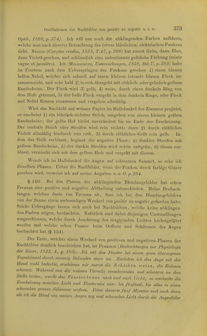 Optih, 1860, p. 374). Ich will nur noch die abklingenden Farben anführen, welche man nach directer Betrachtung des (etwas bläulichen) elektrischen Funkens sieht. SiGüiN [Comptes rendus, 1838, TAI, p.200) hat zuerst Grün, dann Blau, dann Violett gesehen, und schliesslich eine unbestimmte gelbliche Färbung (teiute vague et jaunätre). Ich (Moleschott, Untersuchungen, 1858, Bd. V, p.2SJ) habe iiB Finstern nach dem Ueberspringen des Funkens gesehen 1) einen blauen hellen Nebel, welcher sich schnell auf einen kleinen intensiv blauen Fleck zu- sammenzieht, und sehr bald 2) in roth übergeht mitröthlich- oder grünlich-gelbem Eandscheine. Der Fleck wird 3) gelb, 4) weiss, durch einen dunkeln King von dem Ilofe getrennt, 5) der helle Fleck vergeht in dem dunkeln Ringe, oder Fleck und Nebel fliessen zusammen und vergehen allmählig. Wird das Nachbild auf weisses Papier im Halbdunkel des Zimmers projieirt, so erscheint 1) ein bläulich-violetter Strich, umgeben von einem kleinen gelben Eandscheine; der gelbe Hof bleibt unverändert bis zu Ende der Erscheinung. Der centrale Strich oder Streifen wird rein violett; dann 2) durch röthliches Violett allmählig hindurch rein roth, 3) durch röthliches G-elb rein gelb. In- dem das Gelb verblasst, beginnt die negative Phase: 4) dunkler Streifen mit gelbem Randscheine, 5) der dunkle Streifen wird ,«chön saftgrün, 6) dieses ver- blasst, vermischt sich mit dem gelben Hofe und vergeht mit diesem. Wende ich im Plalbdunkel die Augen auf schwarzen Sammet, so sehe ich dieselben Phasen. Ueber die Nachbilder, wenn der Funken durch farbige Gläser gesehen wird, verweise ich auf meine Angaben a. a. O.p.294. § 160. Bei den Phasen der abklingenden Blendungsbilder hat schon Fechner eine positive und negative Abtheilung unterschieden. Meine Beobach- tungen weichen darin von Fbchnek ab, dass ich bei den Blendungsbilderu von der Sonne einen mehrmaligen Wechsel von positiv zu negativ gefunden habe. Solche Uebergänge lassen sich auch bei Nachbildern, welche keine abklingen- den Farben zeigen, beobachten. Natürhch sind dabei diejenigen Umwandlungen ausgeschlossen, welche durch Aenderung des reagireuden Lichtes herbeigeführt werden und welche schon Peuiesc beim Oeflfnen und Schliessen der Augen beobachtet hat (§ 154). Der Erste, welcher einen Wechsel von positiven und negativen Phasen des Nachbildes deutlich beschrieben hat, ist Purkinje {Beobachtungen zur Physiologie der Sinne, 1823, I., p. 105): Ich sah das Fenster hei einem grau überzogenen Tageshimmel durch zwanzig Selmnden starr an. Nachdem ich das Auge mit der Hand wohl hedechte, erschienen mir zuerst die Scheiben weiss, die Rahmen schioarz. Während nun die loeissen Viereche verschwanden und schioarze an ihre Stelle traten, icurde das Fensterhreuz nach und nach licht; so loechselte die Erscheinung zwischen Licht und Finsterniss vier- bis fünfmal, bis alles in einen schwachen grauen Schimmer zerfloss. Diess dauerte fünf Minuten und auch dann ah ich die Hand von meinen Augen zog und schwaches Licht durch die Augenlider