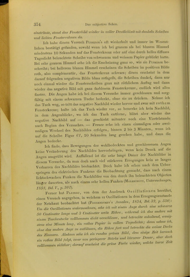 eimtröintc, stand das Fensterhild vueder in voller Deutlichkeit nüt dunkeln Scheiben und lichten Fensterrahmen da. Ich habe diesen Versuch PuniaNJij's oft wiederliolt und immer im Wesent- lichen bestätigt gefunden, sowohl wenn ich bei grauem als bei blauem Himmel mindestens 10 Sekunden auf das Fonstcrkreuz oder auf eine durch helles diffuses TagcsUcht beleuchtete Scheibe von schwarzem und weissem Painer geblickt hatte. Bei sehr grauem Himmel sehe ich die Erscheinung ganz so, wie sie Purkinje be- schreibt; bei hellerem blauen Himmel erscheinen die Scheiben im positiven Bilde roth, also complcmentär, das Fensterkreuz schwarz; dieses erscheint in dem darauf folgenden negativen Bilde blass rothgelb, die Scheiben dunkel, dann nur noch einmal wieder die Fensterscheiben grau mit röthlichem Anflug und dann wieder das negative Bild mit ganz farblosem Fensterkreuze, endlich wird alles finster. Die Augen habe ich bei diesem Versuche immer geschlossen und sorg- fältig mit einem schwarzen Tuche bedeckt, ohne sie zu drücken. Nehme ich das Tuch weg, so tritt das negative Nachbild wieder hervor und zwar mit rothe m Fensterkreuz; halte ich das Tuch wieder vor, so bemerke ich kein Nachbild, in dem Augenblicke, wo ich das Tuch entferne, bUtzt aber wieder das negative Nachbild atif — das geschieht mitunter noch eine Viertelstunde nach Beginn des Versuches. — Ferner sehe ich einen einmaligen oder zwei- maligen Wechsel des Nachbildes erfolgen, binnen 2 bis 3 Minuten, wenn ich auf die Scheibe Figur 61, 10 Sekunden lang gesehen habe, und dann die Augen bedecke. Ich finde, dass Bewegungen der wohlbedeckten und geschlossenen Augen keine Veränderung des Nachbildes hervorbringen, wenn kein Druck auf die Augen ausgeübt wird. Anfi-allend ist die sehr lange Dauer der Nachbilder in diesem Versuche, da man doch nach viel stärkeren Erregungen kein so langes Verharren des Nachbildes beobachtet. Doch habe ich schon nach dem Ueber- , springen des elektrischen Funkens die Beobachtung gemacht, dass nach einem lichtschwachen Funken die Nachbilder von den durch ihn beleuchteten Objecten länger dauerten, als nach einem sehr hellen Funken (Moleschott, Untersuchungen, 1858, Bd.V.,p.301). Ferner hat Plateau, von dem der Ausdruck 0 s cillationen herrührt, einen Versuch angegeben, in welchem er Oscillationen in dem Erregungszustande der Netzhaut beobachtet hat (Poggendorfi-'s Annalen, 1834, Bd. 32, p.5oÜ): Um die Oscillationen loahrzunehvien, sehe ich mit einem Auge durch ci^ie schwarze 50 Centimeter lanrje und 3 Centimeter weite Bohre, während ich d<is andere mit einem Taschentuche vollkommen dicht verschliesse, und betrachte anhaltend, rcemg- stens eim Minute lang, ein rothes Papier in vollem Tageslichte; dnnn nehme ,ch, ohne das andere Auge zu entMössen, die Röhre fort und betrachte die weisse Decke des Zimmers. Alsdann sehe ich ein rundes grünes Bild, dem einige Zert hernach ein rothes Bild folgt, zwar von geringerer Stärke und kürzerer Dauer, aber doch vollkommen sichtbar; darauf erschehü die grüne Farbe wieder, welche kurze Zeü