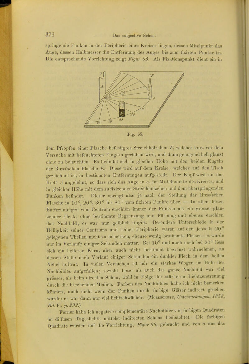 springende Funken in dei- Peripherie eines Kreises liegen, dessen Mitelpunkt das Auge, dessen Halbmesser die Entfernung des Auges bis zum fixirten Punkte ist. Die entsprechende Vorrichtung zeigt Firjur- 65. Als Fixationspunkt dient ein in Fiff. 65. dem Pfropfen einer Flasche befestigtes Streichhölzchen welches kurz vor dem Versuche mit befeuchteten Fingern gerieben wird, und dann genügend hell glänzt ohne zu beleuchten. Es befindet sich in gleicher Höhe mit den beiden Kugeln der KiESs'schen Flasche E. Diese wird auf dem Kreise, welcher auf den Tisch gezeichnet ist, in bestimmten Entfernungen aufgestellt. Der Kopf wird an das Brett A angelehnt, so dass sich das Auge in o, im Mittelpunkte des Kreises, und in gleicher Plühe mit dem zufisirenden Streichhölzchen und dem überspringenden Funken befindet. Dieser springt also je nach der Stellung der ErEss'scheu Flasche in lO'', 20 ^ 30 bis 80° vom fixirten Punkte über. — In allen diesen Entfernnungen vom Centrum erschien immer der Funken als ein grosser glän- zender Fleck, ohne bestimmte Begrenzung und Färbung und ebenso erschien das Nachbild; es war nur gelblich tingirt. Besondere Unterschiede in der Helligkeit seines Centrums und seiner Peripherie waren auf den jenseits 20 gelegenen Theilen nicht zu bemerken, ebenso wenig bestimmte Phasen: es wurde nur im Verlaufe einiger Sekunden matter. Bei 10 und auch noch bei 20 Hess sich ein hellerer Kern, aber auch nicht bestimmt begrenzt wahrnehmen, an dessen Stelle nach Verlauf einiger Sekunden ein dunkler Fleck in dem hellen Nebel auftrat. In vielen Versuchen ist mir ein starkes Wogen im Hofe des Nachbildes aufgefallen; sowohl dieser als auch das ganze Nachbild war viel grösser, als beim directen Sehen, wohl in Folge der stärkeren Lichtzorstreuung durch die brechenden Medien. Farben des Nachbildes habe ich nicht bemerken können, auch nicht wenn der Funken durch farbige Gläser indirect gesehen wurde; er war dann nur viel lichtschwächer. (Moi.eschott, Untersuchungen, 1858, Bd. V., p. 2.92.) Ferner habe ich negative complomentärc Nachbilder von farbigen Quadraten im diffusen Tageslichte mittelst indirecten Sehens beobachtet. Die farbigen Quadrate wurden auf die Vorrichtung, Fifjnr 00, gebracht und von a aus das