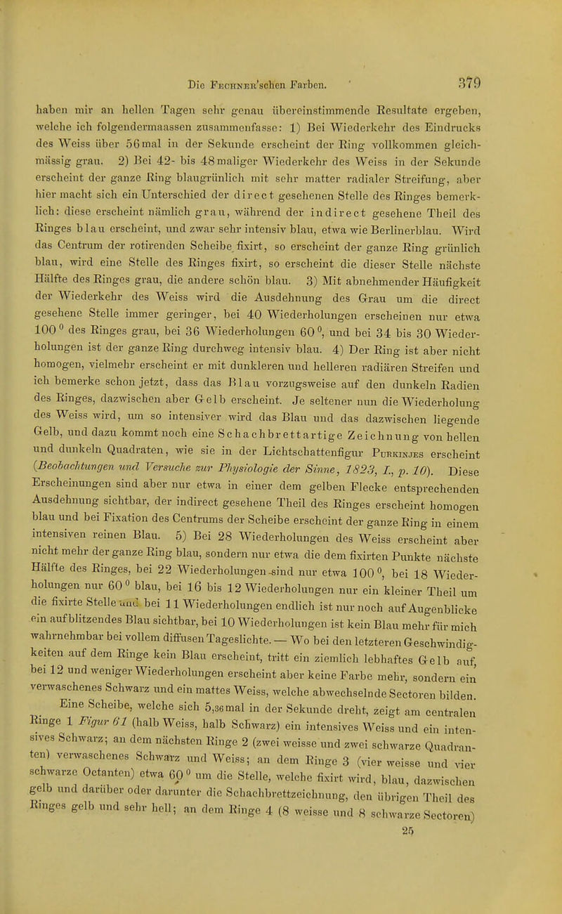 haben mir an hellen Tagen sehr genau übereinstimmende Resultate ergeben, welche ich folgendermaassen zusammenfasse: 1) Bei Wiederkehr des Eindrucks des Weiss über 56mal in der Sekunde erscheint der Ring vollkommen gleich- massig grau. 2) Bei 42- bis 48 maliger Wiederkehr des Weiss in der Sekunde erscheint der ganze Ring blaugrünlich mit sehr matter radialer Streifung, aber hier macht sich ein Unterschied der direct gesehenen Stelle des Ringes bemerk- lich: diese erscheint nämlich grau, während der indirect gesehene Theil des Ringes blau erscheint, und zwar sehr intensiv blau, etwa wie Berlinerblau. Wird das Centi-um der rotirenden Scheibe fixirt, so erscheint der ganze Ring grünlich blau, wird eine Stelle des Ringes fixirt, so erscheint die dieser Stelle nächste Hälfte des Ringes grau, die andere schön blau. 3) Mit abnehmender Häufigkeit der Wiederkehr des Weiss wird die Ausdehnung des Grau um die direct gesehene Stelle immer geringer, bei 40 Wiederholungen erscheinen nur etwa 100° des Ringes grau, bei 36 Wiederholungen 60, und bei 34 bis 30 Wieder- holungen ist der ganze Ring durchweg intensiv blau. 4) Der Ring ist aber nicht homogen, vielmehr erscheint er mit dunkleren und helleren radiären Streifen und ich bemerke schon jetzt, dass das Blau vorzugsweise auf den dunkeln Radien des Ringes, dazwischen aber Gelb erscheint. Je seltener nun die Wiederholung des Weiss wird, um so intensiver wird das Blau und das dazwischen liegende Gelb, und dazu kommt noch eine Schachbrettartige Zeichnung von hellen und dunkeln Quadraten, wie sie in der Lichtschattenfigur Purkinjes erscheint (BeohacTitungen und Versuche zur Physiologie der Sinne, 1823, /., ^j. 10). Diese Erscheinungen sind aber nur etwa in einer dem gelben Flecke entsprechenden Ausdehnung sichtbar, der indirect gesehene Theil des Ringes erscheint homogen blau und bei Fixation des Centrums der Scheibe erscheint der ganze Ring in einem intensiven reinen Blau. 5) Bei 28 Wiederholungen des Weiss erscheint aber nicht mehr der ganze Ring blau, sondern nur etwa die dem fixirten Punkte nächste Hälfte des Ringes, bei 22 Wiederholungen-sind nur etwa 100», bei 18 Wieder- holungen nur 60 0 blau, bei 16 bis 12 Wiederholungen nur ein kleiner Theil um die fixirte Stelle und bei 11 Wiederholungen endlich ist nur noch auf Augenblicke ein aufblitzendes Blau sichtbar, bei 10 Wiederholungen ist kein Blau mehr für mich wahrnehmbar bei vollem diffusen Tageslichte. - Wo bei den letzteren Geschwindig- keiten auf dem Ringe kein Blau erscheint, tritt ein ziemlich lebhaftes Gelb auf bei 12 und weniger Wiederholungen erscheint aber keine Farbe mehr, sondern ein vei-waschenes Schwarz und ein mattes Weiss, welche abwechselnde Sectoren bilden Eine Scheibe, welche sich 5,36 mal in der Sekunde dreht, zeigt am centralen Ringe 1 Figur 61 (halb Weiss, halb Schwarz) ein intensives Weiss und ein inten- sives Schwarz; an dem nächsten Ringe 2 (zwei weisse und zwei schwarze Quadran- ten) verwaschenes Schwarz und Weiss; an dem Ringe 3 (vier weisse und vier schwarze Octanten) etwa 60 « um die Stelle, welche fixirt wird, blau, dazwischen gelb und darüber oder darunter die Scbachbrettzeichnung, den übrigen Theil des ßmges gelb und sehr hell ; an dem Ringe 4 (8 weisse und 8 schwarze Sectoren) 25