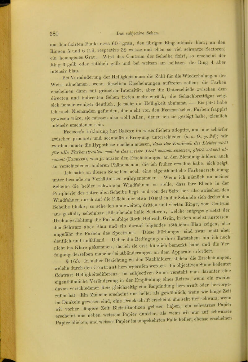 um den fi>drten Punkt etwa 60° grau, den übrigen Ring intensiv iilnu-, an den Ringen 5 und 6 (10, respcctive 32 weisse und eben so viel schwarze Sectoren; ein lioniogenes Grau. Wird das Centrum der Scheibe fixirt, so erscheint der Ring 3 gelb oder röthlich gelb und bei weitem am hellsten, der Ring 4 aber intensiv blau. Bei Verminderung der Helligkeit muss die Zahl für die Wiederholungen des Weiss abnehmen, wenn dieselben Erscheinungen auftreten sollen; die Farben erscheinen dann mit grösserer Intensität, aber die Unterschiede zwischen dem directen und indireeten Sehen treten mehr zurück; die Schachbrettfigur zeigt sich immer weniger deutlich, je mehr die Helligkeit abnimmt. — Bis jetzt habe ich noch Niemanden gefunden, der nicht von den FECiWschen Farben frappirt gewesen wäre, sie müssen also wohl Allen, denen ich sie gezeigt habe, ziemlich intensiv erschienen sein. Fechner's Erklärung hat Brücke im wesentlichen adoptirt, und nur schärfer zwischen primärer und secundärer Erregung unterschieden {a.a. 0.,i).24); wir werden immer die Hypothese machen müssen, dass der Eindruck des Lichtes nicht für alle Farbenstrahlen, welche das iveisse Licht zusammensetzen, gleich schmll ab- 'nimmt (Fechi^er), was ja ausser den Erscheinungen an den Blendungsbildern auch an verschiedenen anderen Phänomenen, die ich ft-üher erwähnt habe, sich zeigt. Ich habe an diesen Scheiben noch eine eigenthümliche Farbenerscheinung unter besonderen Verhältnissen wahrgenommen. Wenn ich nämlich an meiner Scheibe die beiden schwarzen Windfahnen so stelle, dass ihre Ebene m der Peripherie der rotirenden Scheibe liegt, und von der Seite her, also zwischen den Windfahnen durch auf die Fläche der etwa 10 mal in der Sekunde sich drehenden Scheibe blicke; so sehe ich am zweiten, dritten und vierten Ringe, vom Centrum aus gezählt, scheinbar stillstehende helle Sectoren, welche entgegengesetzt der Drehungsrichtung die Farbenfolge Roth, Hellroth, Grün, in dem nächst anstossen- den Schwarz aber Blau und ein darauf folgendes röthliches Blau zeigen, also ungefähr die Farben des Spectrums. Diese Färbungen sind zwar matt aber deutlich und auffallend. Ueber die Bedingungen ihres Entstehens bm ich noch nicht ins Klare gekommen, da ich sie erst kürzlich bemerkt habe und die Ver- folgung derselben mancherlei Abänderungen an dem Apparate erfordert. § 163 In naher Beziehung zu den Nachbildern stehen die Erscheinungen, welche durch den Contrast hervorgerufen werden. Im objectiven Sinne bedeutet Contrast Helligkeitsdifferenz, im subjectiven Sinne versteht man darunter eine eigenthümliche Veränderung in der Empfindung eines Reizes, wenn ein zweiter davon verschiedener Reiz gleichzeitig eine Empfindung hervorruft oder hervorge- rufen hat. Ein Zimmer erscheint uns heller als gewöhnlich, wenn wir lange Zeit im Dunkeln gewesen sind, eine Druckschrift erscheint uns sehr tief schwarz^wem, wir vorher längere Zeit Bleistiftnotizen gelesen haj.en, ein schwarzes Papier erscheint uns neben weissem Papier dunkler, als wenn wir nur auf schwai-zes Papier blicken, und weisses Papier im umgekehrten Falle heller; ebenso ei-schemen