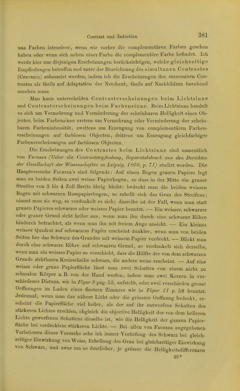 nna Farben intensivei-, wenn wir vorher die complementären Farben gesehen haben oder wenn sich neben einer Farbe die complementiire Farbe befindet. Ich werde hier nur diejenigen Erscheinungen berücksichtigen, welche gleichzeitige Empfindungen betreffen und unter der Bezeichnung des simultanen Contrastes (Chevreul) subsumirt werden, indem ich die Erscheinungen des successiven Con- trastes als theils auf Adaptation der Netzhaut, theils auf Nachbildern beruhend ansehen muss. Man kann untei'scheiden Contrasterscheinungen beim Lichtsinne und Contrasterscheinungen beim Farbensinne. Beim Lichtsinne handelt es sieh um Vermehrung und Verminderung der scheinbaren Helligkeit eines Ob- jectes, beim Farbensinne erstens um Vermehrung oder Verminderung der schein- . baren Farbenintensität, zweitens um Erzeugung von complementären Farben- erscheinungen auf farblosen Objecten, drittens um Erzeugung gleichfarbiger Farbenerscheinungen auf farblosen Objecten. Die Erscheinungen des Contrastes beim Lichtsinne sind namentlich von Fechner (JJeber die Contrastempfindimg, Separatahdruck aus den Berichten der Gesellschaft der Wissenschaften zu Leipzig^ 1860, p. 71) studirt worden. Die Hauptversuche Fechner's sind folgende: Auf einen Bogen gravien Papiers legt man zu beiden Seiten zwei weisse Papierbogen, so dass in der Mitte ein grauer Streifen von 3 bis 4 Zoll Breite übrig bleibt: bedeckt man die beiden weissen Bogen mit schwarzen Eusspapierbogen, so erhellt sich das Grau des Streifens; nimmt man sie weg, so verdunkelt es sich; dasselbe ist der Fall, wenn man statt grauen Papieres schwarzes oder weisses Papier benutzt. — Ein weisser, schwarzer oder grauer Grund sieht heller aus, wenn man ihn durch eine schwarze Eöhre hindm-ch betrachtet, als wenn man ihn mit freiem Auge ansieht. — Ein kleines weisses Quadrat auf schwarzem Papier erscheint dunkler, wenn mau von beiden Seiten her das Schwarz des Grundes mit weissem Papier verdeckt. — Blickt man durch eine schwarze Eöhre auf schwarzen Grund, so verdunkelt sich derselbe, wenn man ein weisses Papier so vorschiebt, dass die Hälfte der von dem schwarzen Grunde sichtbaren Kreisscheibe schwarz, die andere weiss erscheint. — Auf eine weisse oder graue Papierfläche lässt man zwei Schatten von einem nicht zu schmalen Körper z.B. von der Hand werfen, indem man zwei Kerzen in ver- schiedener Distanz, wie in Figur 9 pag. 53, aufstellt, oder zwei verschieden grosse Oeffnungen im Laden eines finstern Zimmers wie in Figur 11 p. 58 benutzt. Jedesmal, wenn man das nähere Licht oder die grössere OeiFmmg bedeckt, er- scheint die Papierfläche viel heUer, als der auf ihr entworfene Schatten' des stärkeren Lichtes erschien, obgleich die objeclive Helligkeit des von dem helleren Lichte geworfenen Schattens dieselbe ist, wie die Helligkeit der ganzen Papier- fläche bei verdecktem stärkeren Lichte. — Bei allen von Fecuneh angegebenen Variationen dieser Versuche sehe ich immer Vertiefung des Schwarz bei gleich- zeitiger Einwirkung von Weiss, Erhellung des Grau bei gleichzeitiger Einwirkung von Schwarz, und zwar um so deutlicher, je grösser die Hclligkeilsdifferenzen 25*