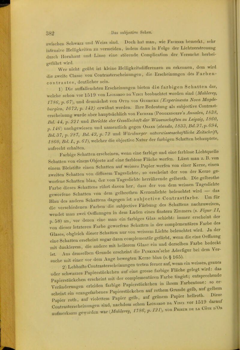 ;^g2 l^is Bubjuütive Sclicn. zwischen Schwarz und Weiss sind. Doch hat man, wie Fkchnhh l)emerkt, sehr intensive Helligkeiten zn vermeiden, indem dann in Folge der Liclitzerstreuung durch Hornhaut und Linse eine störende Complication der VersuciiC herbei- geführt wird. Wer nicht geübt ist kleine llelligkcitsdifferenzen zu erkennen, dem wird die zweite Classc von Contrasterscheiuungen, die Erscheinungen des Farben- contrastcs, deutlicher sein. 1) Die auffallendsten Erscheinungen bieten die farbigen Schatten dar, welche schon vor 1519 von Lionakdo da Vinci beobachtet worden sind {Mahlerey, 1786', p. 6'7), und demnächst von Otto \ on Guerickk (Experimenta Nova Magde- burgica, 1672, p. 142) erwähnt werden. Ihre Bedeutung als subjective Contrast- erscheinung wurde aber hauptsächlich von Feciinek (Poggendorpf's Annalen, 1838, Bd. 44, p. 221 und Berichte der Gesellschaft der Wissenschaften zu Leipzig, 1860, 23. i46')'nachgewiesen und namentlich gegen Osann {ebenda, 1833, Bd.27,p.694, Bd. 37, p. 287, Bd.42,p. 72 und Würzburger naturwissenschaftliche Zeitschrift, 1860, Bd. L, p. 61), welcher die objective Natur der farbigen Schatten behauptete, aufrecht erhalten. Farbige Schatten erscheinen, wenn eine farbige und eine farblose Lichtquelle Schatten von einem Objecte auf eine farblose Fläche werfen. Lässt man z. B. von einem Bleistifte einen Schatten auf weisses Papier werfen von einer Kerze, erneu zweiten Schatten von difPusem Tageslichte, so erscheint der von der Kerze ge- worfene Schatten blau, der vom Tageslichte herrührende gelbroth. Die gelbrothe Farbe dieses Schattens rührt davon her, dass der von dem weissen Tagesbchte geworfene Schatten von dem gelbrotheu Kerzenlichte beleuchtet wird - das Blau des andern Schattens dagegen ist subjective Contrastfarbe. Um für die verschiedenen Farben die subjective Färbung des Schattens nachzuweisen, wendet man zwei Oeffnungen in dem Laden eines finsteru Zimmers (s. F^gur 11, p 58) an, vor deren eine man ein farbiges Glas schiebt: immer erscheint der von dieser letzteren Farbe geworfene Schatten in der complementären Farbe des Glases, obgleich dieser Schatten nur von weissem Lichte beleuchtet wird^ Ja der eine Schatten erscheint sogar dann complementär gefärbt wenn die eine Oeffiuing niit dunklerem, die andere mit hellerem Glase ein xurd derselben Farbe bedeckt ist Aus demselben Grunde erscheint die P.™E'sche Aderfigur bei dem \ er- suche mit einer vor dem Auge bewegten Kerze blau (s. § 165). 2) Lebhafte Contrasterscheinungen treten ferner auf, wenn ein weisses, gi-aues oder schwarzes Papierstückchen auf eine grosse farbige Fläche gelegt wird: das plpU^tückchen eischeint mit der complementären Farbe tingu-t; entsprechende n ungen erleiden farbige Papierstückchen in ihrem Farbentone: so - lint ein orangefarbenes Papierstückehen auf rothem Grunde ge , auf gd Papier roth, auf violettem Papier gelb, auf grünem Papier .Uo ■ D e Contrasterscheinungen sind, nachdem schon L:onai.o nA Vinci ^ ^^^^^^^^ aufmerksam geworden war {Mahlerey, 1786, p. 121), von Phikuh ok Cotk
