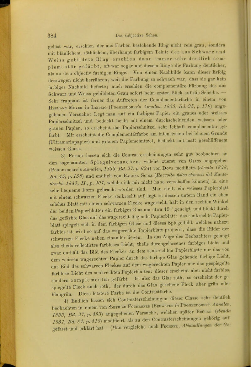 gelöst war, erachien der aus Farben bestehende Ring nicht rein grau, sondern mit bläulichem, röthlichcm, überhaupt farbigem Teint: der aus Schwarz und Weiss gebildete Ring erschien dann immer sehr deutlich com- plemcntär gcfcärbt, oft war sogar auf diesem Ringe die Färbung deutlicher, als an dem objectiv farbigen Ringe. Von einem Nachbilde kann dieser Erfolg desswegen nicht herrühren, weil die Färbung so schwach war, dass sie gar kein farbiges Nachbild lieferte; auch erschien die compleraentäre Färbung des aus Schwarz und Weiss gebildeten Grau sofort beim ersten Blick auf die Scheibe. — Sehr frappant ist ferner das Auftreten der Compleraentäi-farbc in einem von Hermann Meyer in Leipzig (Poggendorff's Annalen, 1855, Bd. 95, p. 170) ange- gebenen Versuche: Legt man auf ein farbiges Papier ein graues oder weisses Papierschnitzel und bedeckt beide mit einem durchscheinenden weissen oder grauen Papier, so erscheint das Papierschnitzel sehr lebhaft complementär ge- färbt. Mir erscheint die Complementärfarbe am intensivsten bei blauem Grunde (Ultramarinpapier) und grauem Papierschnitzel, bedeckt mit matt geschliffenem weissen Glase. 3) Ferner lassen sich die ContrasterscheinuDgen sehr g-ut beobachten an den sogenannten Spiegelversuchen, welche zuerst von Osann angegeben (Poggendorff's Annalen, 1833, Bd. 27,p. 694) von Dove modificirt {ebenda 1838, Bd. 45, p.l58) und endlich von Ragona Scina {Raccolta fisico-chimica del Zante- deschi, 1847, IL, p. 207, welche ich mir nicht habe verschaffen können) in eine Sehl- bequeme Form gebracht worden sind. Man stellt ein weisses Papierblatt mit einem schwarzen Flecke senkrecht auf, legt an dessen untern Rand ein eben solches Blatt mit einem schwarzen Flecke wagerecht, hält in den rechten Winkel der beiden Papierblätter ein farbiges Glas um etwa 45  geneigt, und blickt durch das gefärbte Glas auf das wagerecht liegende Papierblatt: das senkrechte Papier- blatt spiegelt sich in dem farbigen Glase und dieses Spiegelbild, welches nahezu farblos ist, wird so auf das wagerechte Papierblatt projicirt, dass die Bilder der schwarzen Flecke neben einander liegen. In das Auge des Beobachters gelangt also theils reflectirtes farbloses Licht, theils durchgelassenes farbiges Licht und zwar enthält das Bild des Fleckes an dem «enkrechten Papierblatte nur das von dem weissen wagerechten Papier durch das farbige Glas gehende farbige Licht, das Bild des schwarzen Fleckes auf dem wagerechten Papier nur das gespiegelte farblose Licht des senkrechten Papierblattes: dieser erscheint aber nicht farblos, sondern complementär gefärbt. Ist also das Glas roth, so erscheint der ge- spiegelte Fleck auch roth, der durch das Glas gesehene Fleck aber grün oder blaugrün. Diese letztere Farbe ist die Contrastfarbe. 4) Endlich lassen sich Contrasterscheinungen dieser Classe sehr dcutbeh beobachten in einem von Smith zu Fochabers (Brewsxer in PoaGENnoRFr's Annalen, 1833 Bd. 27, p. 493) angegebenen Versuche, welchen später Brücke [ebenda 1851 Bd 84 p. 418) modificirt, als zu den Contrasterscheinungen gehörig auf- gefasst und erklärt hat. (Man vergleiche auch Fechner, AhlmndUngen der Ge-