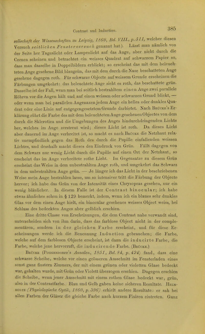 Seilschaft der Wissenschaften zu Leipzig, 1860, Bd. VIIL, p.Sll, welcher diesen Versuch seitlichen Fensterversuch genannt hat). Lässt mau nämlich von der Seite her Tageslicht oder Lampenlicht auf das Auge, aber nicht durch die Cornea scheinen und betrachtet ein weisses Quadrat auf schwarzem Papier so, dass man dasselbe in Doppelbildern erblickt; so erscheint das mit dem beleuch- teten ^uge gesehene Bild blaugrün, das mit dem durch die Nase beschatteten Auge gesehene dagegen roth. Für schwarze Objecte auf weissem Grunde erscheinen die Färbungen umgekehrt: das beleuchtete Auge sieht es roth, das beschattete grün. Dasselbe ist der Fall, wenn man bei seitlich bestrahltem einen Auge zwei parallele Röhren vor die Augen hält und auf einen weissen oder schwarzen G-rund blickt, — oder wenn man bei parallelen Augenaxen jedem Auge ein helles oder dunkles Qua- drat oder eine Linie auf entgegengesetztem Grunde darbietet. Nach Brücke's Er- klärung rührt die Farbe des mit dem beleuchteten Auge gesehenen Objectes von dem durch die Sklerotica und die Umgebungen des Auges hindurchdringenden Lichte her, welches im Auge zerstreut wird; dieses Licht ist roth. Da dieses Licht aber dauernd im Auge verbreitet ist, so macht es nach Brücke die Netzhaut rela- tiv unempfindlich gegen das Eoth des durch die Pupille einfallenden weissen Lichtes, und desshalb macht dieses den Eindruck von Grün. Fällt dagegen von dem Schwarz nur wenig Licht durch die Pupille auf einen Ort der Netzhaut, so erscheint das im Auge verbreitete rothe Licht. Im Gegensatze zu diesem Grün erscheint das Weiss in dem unbestrahlten Auge roth, und umgekehrt das Schwarz in dem unbestrahlten Auge grün. — Je länger ich das Licht in der beschriebenen Weise mein Auge bestrahlen lasse, um so intensiver tritt die Färbung der Objecte hervor; ich habe das Grün von der Intensität eines Chrysopras gesehen, nur ein wenig bläulicher. In diesem Falle ist der Contrast binocular; ich habe etwas ähnliches schon in § 129 bemerkt, indem, wenn ich ein blaues sehr dunkles Glas vor dem einen Auge hielt, ein binocular gesehenes weisses Object weiss, bei Schluss des bedeckten Auges aber gelblich erschien. Eine dritte Classe von Erscheinungen, die dem Contrast nahe verwandt sind, unterscheiden sich von ihm darin, dass das farblose Object nicht in der comple- mentären, sondern in der gleichen Farbe erscheint, und für diese Er- scheinungen werde ich die Benennung Induction gebrauchen; die Farbe, welche auf dem farblosen Objecte erscheint, ist dann die inducirte Farbe, die Farbe, welche jene hervorruft, die inducirende Farbe. (Brücke.) Brücke (Poggbndorff's Annalen, 1851, Bd. 84, p. 424) fand, dass eine schwarze Scheibe, welche vor einen grösseren Ausschnitt im Fensterladen eines sonst ganz finstern Zimmers, der mit einem grünen oder violetten Glase bedeckt war, gehalten wurde, mit Grün oder Violett überzogen erschien. Dagegen erschien die Scheibe, wenn jener Ausschnitt mit einem rothen Glase bedeckt war, grün, also in der Contrastfarbe. Blau und Gelb gaben keine sicheren Eesultate. IIelm- HOLTZ (Physiologische Optik, 1860, p. 3f)6) erhielt andere Resultate: er sah bei allen Farben der Gläser die gleiche Farbe nach kurzem Fixiren eintreten. Ganz