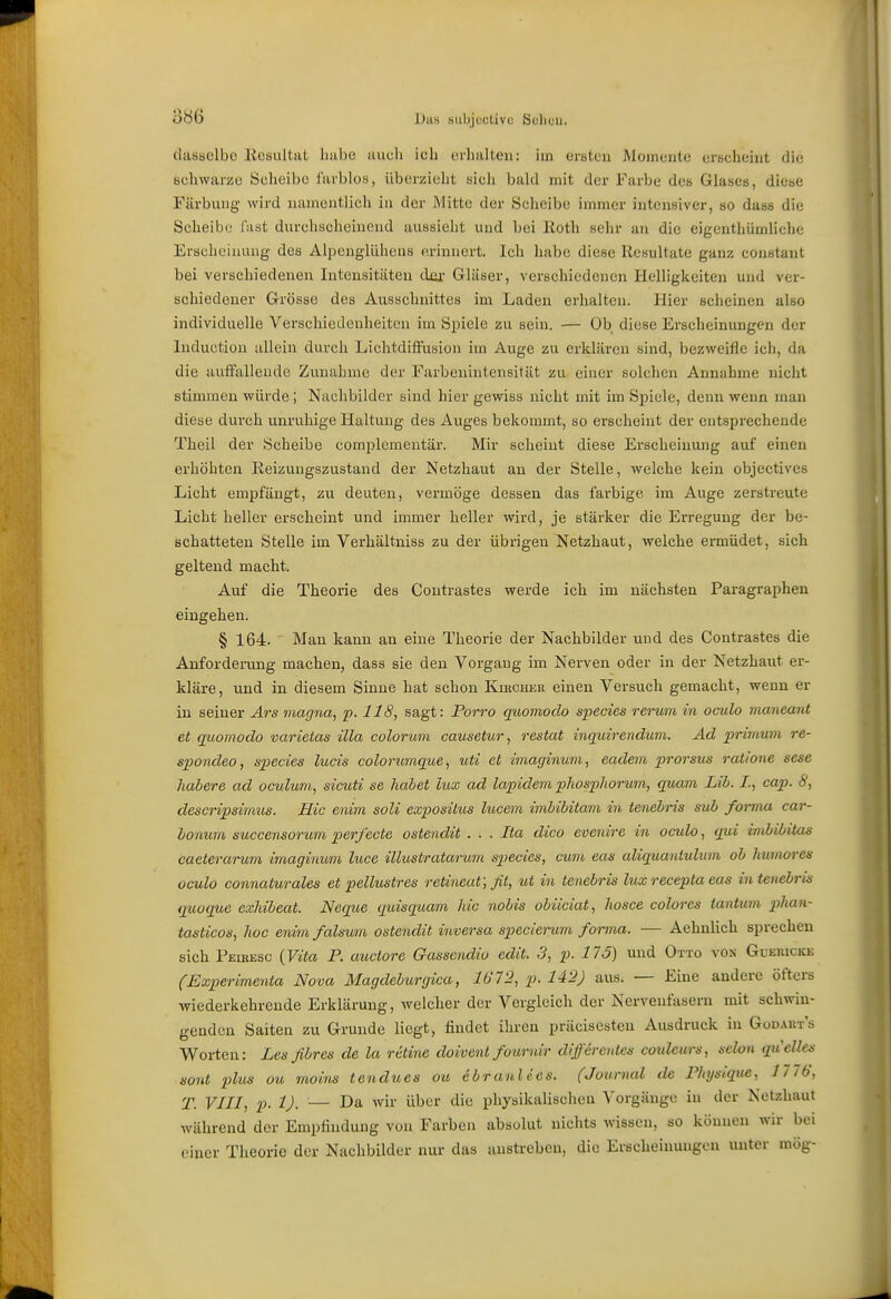 '6m JJiis »iibjuctivc Soliuu. dasselbe .Resultat habe aucli ich erhalten: im ersten Momente erscheint die schwarze Scheibe farblos, überzieht sich bald mit der Farbe des Glases, diese Färbung wird namentlich lu der Mitte der Scheibe innner intensiver, so dass die Scheibe fast durchscheinend aussielit und bei lloth sehr an die eigenthümliche Erscheinaug des Alpenglühens erinnert. Ich habe diese Resultate ganz constant bei verschiedenen Intensitäten dxu- Gläser, verschiedenen Helligkeiten und ver- schiedener Grösse des Ausschnittes im Laden erhalten. Hier scheinen also individuelle Verschicdeuheitcn im Spiele zu sein. — Ob diese Erscheinungen der Induction allein durch Liehtdiffusion im Auge zu erklären sind, bezweifle ich, da die autfallende Ziinahme der Farbenintensität zu einer solchen Annahme nicht stimmen würde; Nachbilder sind hier gewiss nicht mit im Spiele, denn wenn man diese durch unruhige Haltung des Auges bekommt, so erscheint der entsprechende Thcil der Scheibe complemeutär. Mir scheint diese Erscheinung auf einen erhöhten Reizungszustand der Netzhaut an der Stelle, welche kein objectives Licht empfängt, zu deuten, vermöge dessen das farbige im Auge zerstreute Licht heller erscheint und immer heller wird, je stärker die Erregung der be- schatteten Stelle im Verhältniss zu der übrigen Netzhaut, welche ermüdet, sich geltend macht. Auf die Theorie des Contrastes werde ich im nächsten Paragraphen eingehen. § 164. ■ Man kann an eine Theorie der Nachbilder und des Contrastes die Anforderung machen, dass sie den Vorgang im Nerven oder in der Netzhaut er- kläre, und in diesem Sinne hat schon Kibcher einen Versuch gemacht, wenn er in seiner Ars magna, p. 118, sagt: Porro quomodo species rerum in oculo maneant et quomodo varietas üla colorum causetur, restat inquirendum. Ad primum re- spondeo, species lucis colorimque, uti et imaginum, eadem prorsus ratione sese habere ad oculum, sicuti se habet lux ad lapidem phosphorum, quam Lih. /., cap. 6', descripsimus. Hie enim soli exposilus lucem imbibitam in tenebris sub foima car- lonum succensorum perfecte ostendit . . . Ita dico evenire in oculo, qui inibibitas caeterarum imaginum luce illustratarum species, cum eas aliquantulum ob humores oculo connaturales et pellustres retineaf, fit, ut in tenebris lux recepta eas in tenebi-is quoque exhibeat. Neque quisqaam hic nobis obüciat, hosce colores tantum 2>han- tasticos, hoc enim falsum ostendit inversa specierum forma. — Aehnlich sprechen sich Peikesc {Vita F. auctore Gasscndio edit. 3, p. 175) und Otto von GuEnicKE (Experimenta Nova Magdeburgica, 1612, p. 142) aus. — Eine andere öfters wiederkehrende Erklärung, welcher der Vergleich der Nervenfasern mit schwin- genden Saiten zu Grunde liegt, findet ihren präcisesteu Ausdruck in Godakt's Worten: Les fibres de la retine doivent fournir differentes coideurs, sehn qiielles sont plus ou rnoins tendues ou ebranlecs. (Journal de Physique, 1776, T. VIII, p. 1). — Da wir über die physikalischeu Vorgänge in der Netzhaut während der Empfindung von Farben absolut nichts wissen, so könuen wir bei einer Theorie der Nachbilder nur das anstreben, die Erscheinungen unter mög-