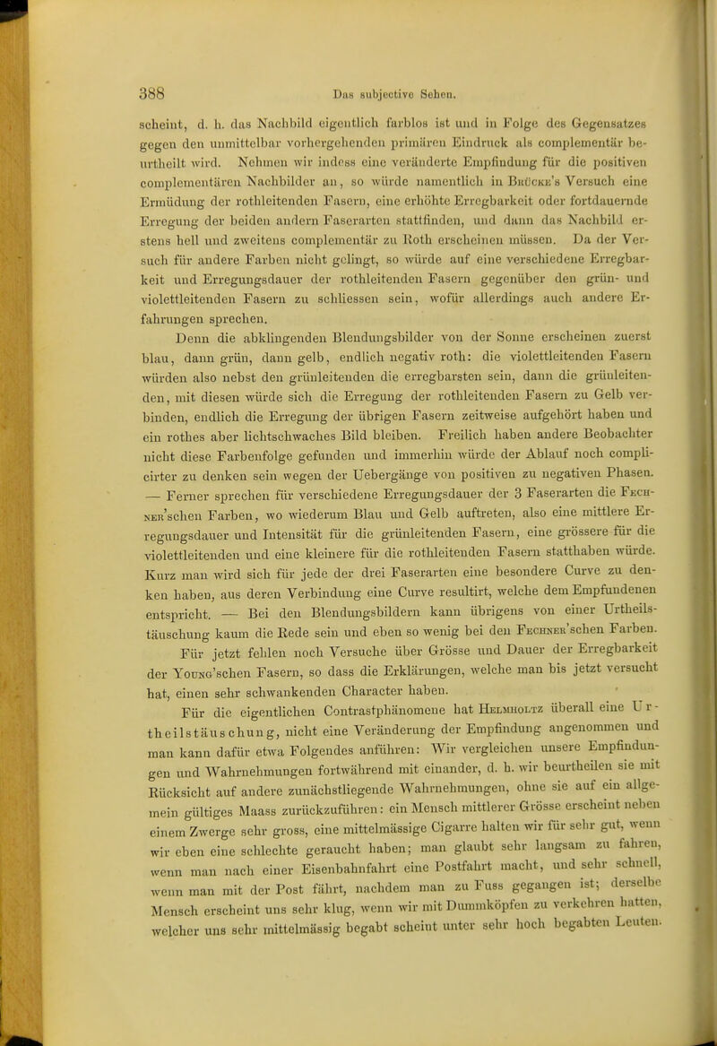 scheint, d. h. das Nacliliild eigentlich farblos ist und in Folge des Gegensatzes gegen den unmittelbar vorhergehenden primüroii Eindruck als coinplementär be- urtheilt wird. Nehmen wir indoss eine veränderte Eniplindung für die positiven complemeiitären Nachbilder an, so würde namentlich in Bkücke's Vei'such eine Ermüdung der rothleitenden Fasern, eine erhöhte Erregbarkeit oder fortdauernde Erregung der beiden andern Faserarten stattfinden, und dann das Nachbild er- stens hell und zweitens eomplementiir zu lloth erscheinen müssen. Da der Ver- such für andere Farben nicht gelingt, so würde auf eine verschiedene Erregbar- keit und Erregungsdauer der rothleitenden Fasern gegenüber den grün- und violettleitenden Fasern zu schliessen sein, wofür allerdings auch andere Er- fahrungen sprechen. Denn die abklingenden Blendungsbilder von der Sonne erscheinen zuerst blau, dann grün, dann gelb, endlich negativ roth: die violettleitendeu Fasern würden also nebst den grünleitenden die erregbarsten sein, dann die grüuleiten- den, mit diesen würde sich die Erregung der rothleitenden Fasern zu Gelb ver- binden, endlieh die Erregung der übrigen Fasern zeitweise aufgehört haben und ein rothes aber lichtschwaches Bild bleiben. Freilich haben andere Beobachter nicht diese Farbeufolge gefunden und immerhin würde der Ablauf noch compli- cirter zu denken sein wegen der Uebergänge von positiven zu negativen Phasen. — Ferner sprechen für verschiedene Erregungsdauer der 3 Faserarten die Fech- NER'schen Farben, wo wiederum Blau und Gelb auftreten, also eine mittlere Er- regungsdauer und Intensität für die grünleitenden Fasern, eine grössere für die violettleitenden und eine kleinere für die rothleitenden Fasern statthaben würde. Kurz man wird sieh für jede der drei Faserarten eine besondere Curve zu den- ken haben, aus deren Verbindung eine Curve resultirt, welche dem Empfundenen entspricht. — Bei den Blendungsbildern kann übrigens von einer Urtheils- täuschung kaum die Eede sein und eben so wenig bei den FECHNER'schen Farben. Für jetzt fehlen noch Versuche über Grösse und Dauer der Erregbarkeit der YouNG'schen Fasern, so dass die Erklärungen, welche man bis jetzt versucht hat, einen sehr schwankenden Character haben. Für die eigentlichen Contrastphänomene hat Helmholtz überall eine U r - theilstäuschung, nicht eine Veränderung der Empfindung angenommen und man kann dafür etwa Folgendes anführen: Wir vergleichen unsere Empfindun- gen und Wahrnehmungen fortwährend mit einander, d. h. wir beurtheilen sie mit Eücksicht auf andere zunächstliegende Wahrnehmungen, ohne sie auf ein allge- mein gültiges Maass zurückzuführen: ein Mensch mittlerer Grösse erscheint neben einem Zwerge sehr gross, eine mittelmässige Cigarre halten wir für sehr gut, wenn wir eben eine schlechte geraucht haben; man glaubt sehr langsam zu fahren, wenn man nach einer Eisenbahnfahrt eine Postfahrt macht, und sehr schnell, wenn man mit der Post fährt, nachdem man zu Fuss gegangen ist-, derselbe Mensch erscheint uns sehr klug, wenn wir mit Dmmnköpfen zu verkehren hatten, welcher uns sehr mittelmässig begabt scheint unter sehr hoch begabten Leuten-
