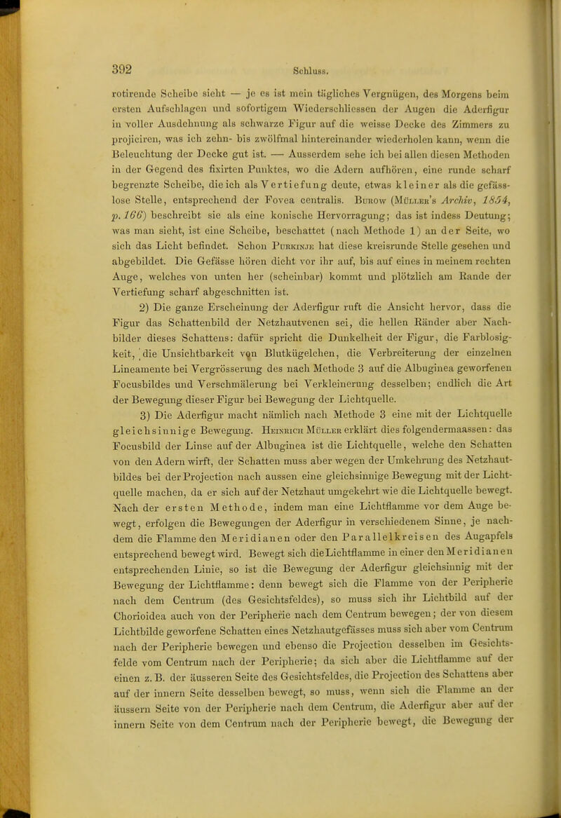 rotivendo Scheibe sieht — je es ist mein tägliches Vergnügen, des Morgens beim ersten Aufschlagen und sofortigem Wiederschlicssen der Augen die Aderfigur in voller Ausdehnung als schwarze Tigur auf die weisse Decke des Zimmers zu projiciren, was ich zehn- bis zwölfmal hintereinander wiederholen kann, wenn die Beleuchtung der Decke gut ist. — Ausserdem sehe ich bei allen diesen Methoden in der Gregend des fixirten Punktes, wo die Adern aufhören, eine runde scharf begrenzte Scheibe, die ich als Vertiefung deute, etwas kleiner als die gefäss- lose Stelle, entsprechend der Fovea centralis. Bunow (Müli-eh's Archiv, 1854, p.l66) beschreibt sie als eine konische Hervorragung; das ist indess Deutung; was man sieht, ist eine Scheibe, beschattet (nach Methode 1) an der Seite, wo sich das Licht befindet. Schon Puhkinje hat diese kreisi-unde Stelle gesehen und abgebildet. Die Gefässe hören dicht vor ihr auf, bis auf eines in meinem rechten Auge, welches von unten her (scheinbar) kommt und plötzlich am Rande der Vertiefung scharf abgeschnitten ist. 2) Die ganze Erscheinung der Aderfigur ruft die Ansicht hervor, dass die Figur das Schattenbild der Netzhautvenen sei, die hellen Ränder aber Nach- bilder dieses Schattens: dafür spricht die Dunkelheit der Figur, die Farblosig- keit, |die Unsichtbarkeit von Blutkügelchen, die Verbreiterung der einzelnen Lineamente bei Vergrösserung des nach Methode 3 auf die Albuginea geworfenen Focusbildes und Verschmälerung bei Verkleinerung desselben; endhch die Art der Bewegung dieser Figur bei Bewegung der Lichtquelle. 3) Die Aderfigur macht nämlich nach Methode 3 eine mit der Lichtquelle gleichsinnige Bewegung. Heineich Müller erklärt dies folgendermaassen: das Focusbild der Linse auf der Albuginea ist die Lichtquelle, welche den Schatten von den Adern wirft, der Schatten muss aber wegen der Umkehiung des Netzhaut- bildes bei derProjection nach aussen eine gleichsinnige Bewegung mit der Licht- quelle machen, da er sich auf der Netzhaut umgekehrt wie die Lichtquelle bewegt. Nach der ersten Methode, indem man eine Lichtflamme vor dem Auge be- wegt , erfolgen die Bewegungen der Aderfigur in verschiedenem Sinne, je nach- dem die Flammeden Meridianen oder den Parallelkreisen des Augapfels entsprechend bewegt wird. Bewegt sich dieLichtflamme in einer denMeridianen entsprechenden Linie, so ist die Bewegung der Aderfigur gleichsinnig mit der Bewegung der Lichtflamme: denn bewegt sich die Flamme von der Peripherie nach dem Centrum (des Gesichtsfeldes), so muss sich ihr Lichtbild auf der Chorioidea auch von der Peripherie nach dem Centrum bewegen; der von diesem Lichtbilde geworfene Schatten eines Netzhautgcfässes muss sich aber vom Centrum nach der Peripherie bewegen und ebenso die Projection desselben im Gesichts- felde vom Centrum nach der Peripherie; da sich aber die Lichtflamme auf der einen z. B. der äusseren Seite des Gesichtsfeldes, die Projection des Schattens aber auf der Innern Seite desselben bewegt, so muss, wenn sich die Flamme an der äussern Seite von der Peripherie nach dem Centrum, die Aderfigur aber auf der Innern Seite von dem Centrum nach der Peripherie bewegt, die Bewegung der