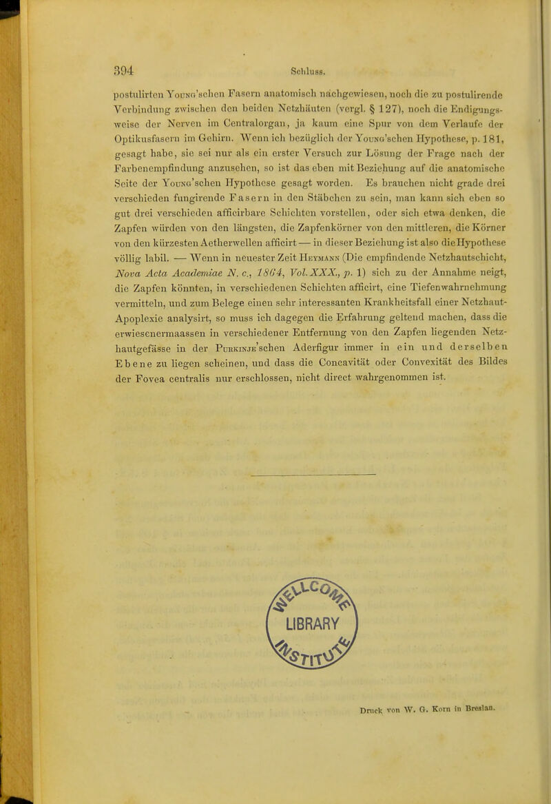 postulivton YoiTNa'sclicn Fasoni anatomisch nachgowiesoii, nocli die zu postuUrende Vevbiiulung zwischen den beiden Netzhäuten (vcrgL § 127), noch die Endigungs- weisc der Nerven im Centraiorgan, ja kaum eine Spur von dem Verlaufe der Optikusfasern im Gehirn. Wenn ich bezüglich der YouNa'schen Hypothese, p. 181, gesagt habe, sie sei nur als ein erster Versuch zur Lösung der Frage nach der Farbenempfindung anzusehen, so ist das eben mit Beziehung auf die anatomische Seite der YouNo'scheu Hypothese gesagt worden. Es brauchen nicht grade drei verschieden fungirende Fasern in den Stäbchen zu sein, man kann sich eben so gut drei verschieden afficirbare Schichten vorstellen, oder sich etwa denken, die Zapfen würden von den längsten, die Zapfenkörner von den mittleren, die Körner von den kürzesten Aetherwellen afficirt — in dieser Beziehung ist also dieHypothese völlig labil. — Wenn in neiiester Zeit Heymann (Die empfindende Netzhautschicht, Nova Acta Äcademiae N. c, 1S()'4, Vol. XXX., p. 1) sich zu der Annahme neigt, die Zapfen könnten, in verschiedenen Schichten afficirt, eine Tiefenwahrnehmung vermitteln, und zum Belege einen sehr interessanten Krankheitsfall einer Netzhaut- Apoplexie analysirt, so muss ich dagegen die Erfahrung geltend machen, dass die erwiesenermaassen in verschiedener Entfernung von den Zapfen liegenden Netz- hautgefässe in der PuBKiNJESchen Aderfigur immer in ein und derselben Ebene zu liegen scheinen, und dass die Concavität oder Convexität des Bildes der Fovea centralis nur erschlossen, nicht direct wahrgenommen ist. Dnick von W. O. Korn in Breslau.