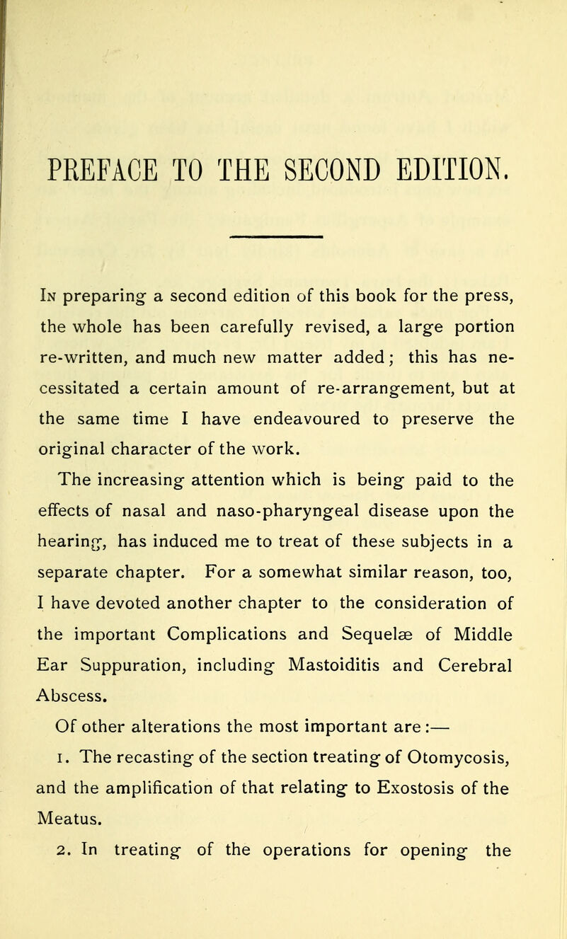 In preparing a second edition of this book for the press, the whole has been carefully revised, a large portion re-written, and much new matter added; this has ne- cessitated a certain amount of re-arrangement, but at the same time I have endeavoured to preserve the original character of the work. The increasing attention which is being paid to the effects of nasal and naso-pharyngeal disease upon the hearing, has induced me to treat of these subjects in a separate chapter. For a somewhat similar reason, too, I have devoted another chapter to the consideration of the important Complications and Sequelae of Middle Ear Suppuration, including Mastoiditis and Cerebral Abscess. Of other alterations the most important are :— 1. The recasting of the section treating of Otomycosis, and the amplification of that relating to Exostosis of the Meatus. 2. In treating of the operations for opening the