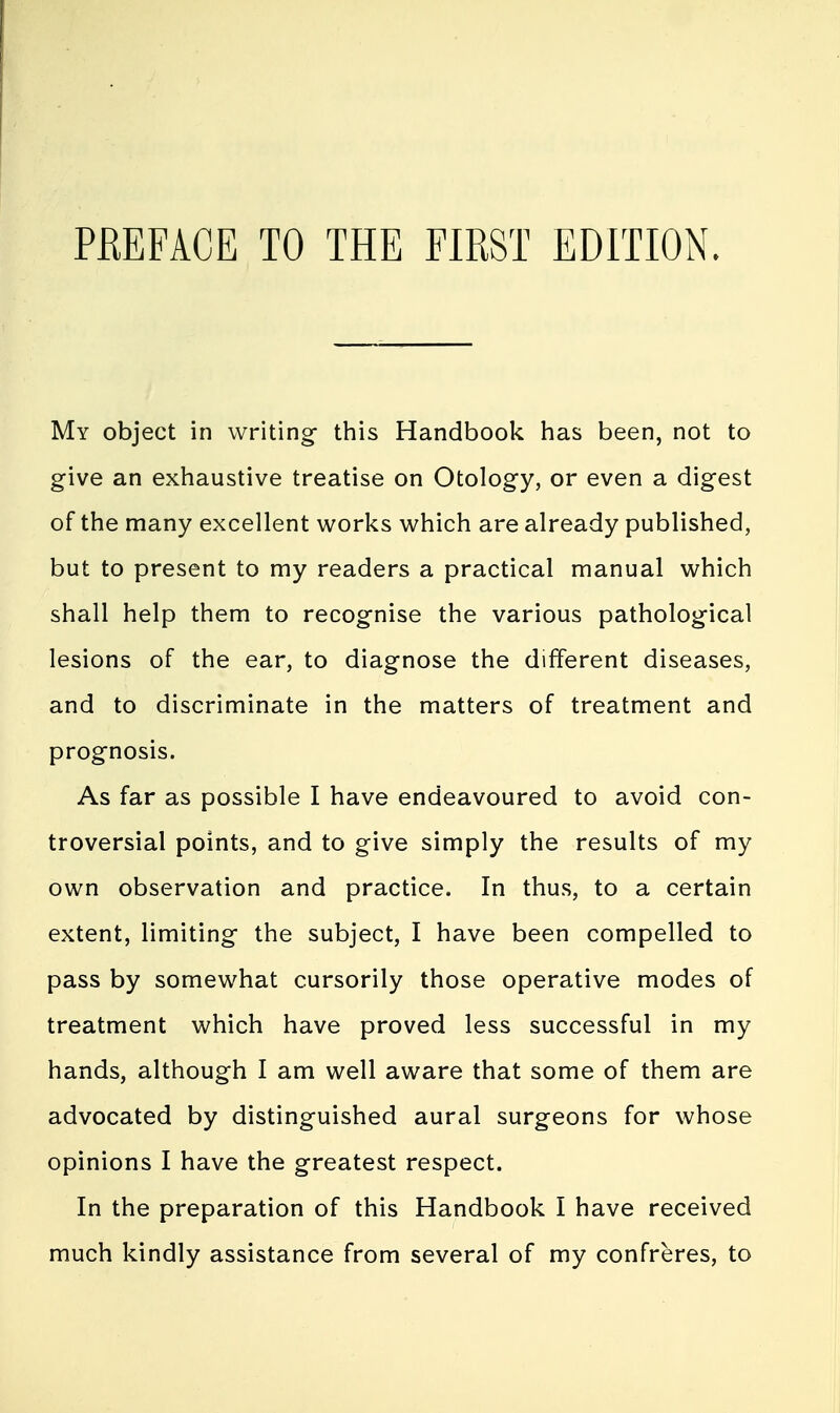 My object in writing this Handbook has been, not to give an exhaustive treatise on Otology, or even a digest of the many excellent works which are already published, but to present to my readers a practical manual which shall help them to recognise the various pathological lesions of the ear, to diagnose the different diseases, and to discriminate in the matters of treatment and prognosis. As far as possible I have endeavoured to avoid con- troversial points, and to give simply the results of my own observation and practice. In thus, to a certain extent, limiting the subject, I have been compelled to pass by somewhat cursorily those operative modes of treatment which have proved less successful in my hands, although I am well aware that some of them are advocated by distinguished aural surgeons for whose opinions I have the greatest respect. In the preparation of this Handbook I have received much kindly assistance from several of my confreres, to