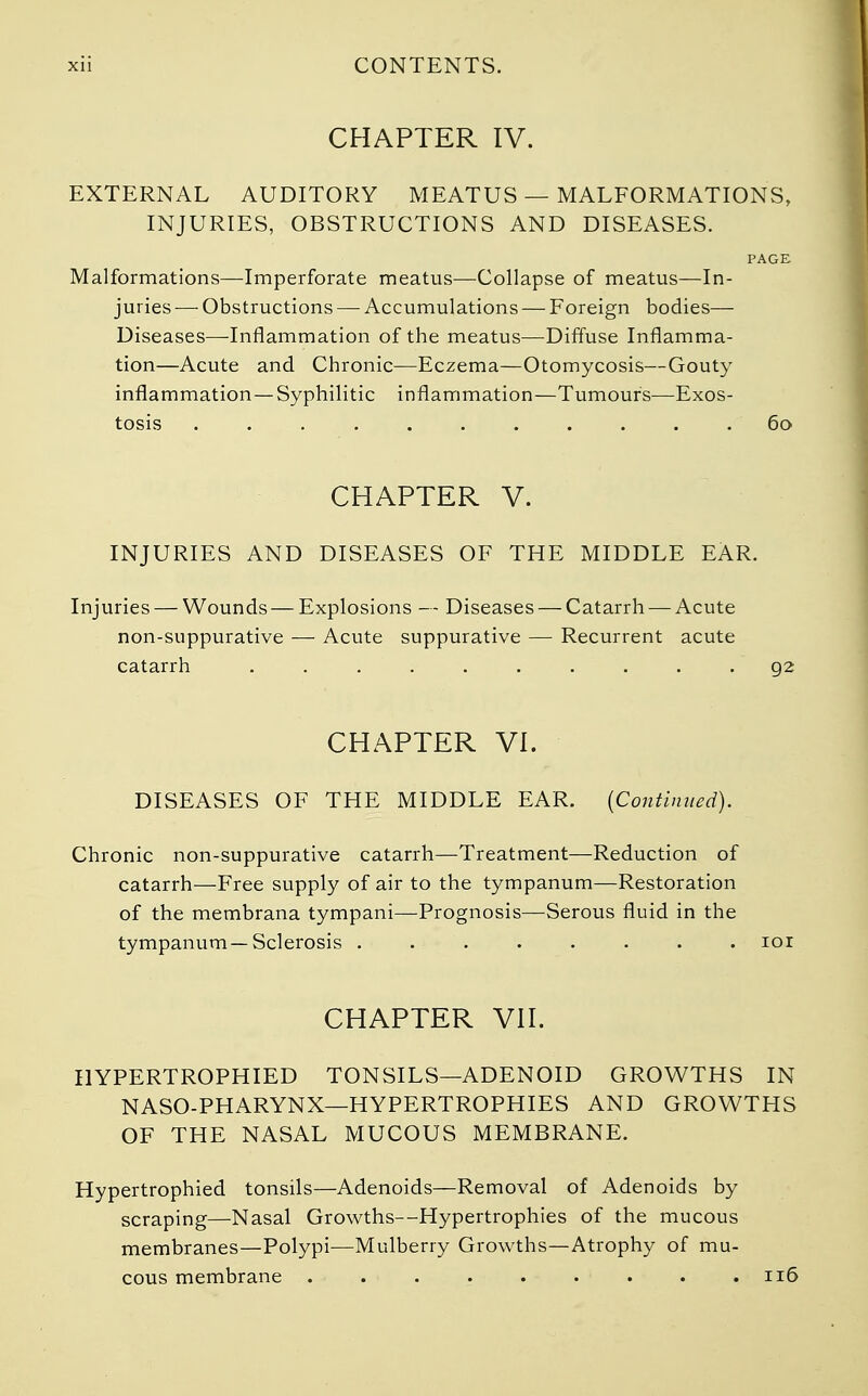 CHAPTER IV. EXTERNAL AUDITORY MEATUS — MALFORMATIONS, INJURIES, OBSTRUCTIONS AND DISEASES. PAGE Malformations—Imperforate meatus—Collapse of meatus—In- juries — Obstructions — Accumulations — Foreign bodies— Diseases—Inflammation of the meatus—Diffuse Inflamma- tion—Acute and Chronic—Eczema—Otomycosis—Gouty inflammation—Syphilitic inflammation—Tumours—Exos- tosis .60 CHAPTER V. INJURIES AND DISEASES OF THE MIDDLE EAR. Injuries — Wounds — Explosions — Diseases — Catarrh — Acute non-suppurative — Acute suppurative — Recurrent acute catarrh . . . . . . . . .92 CHAPTER VI. DISEASES OF THE MIDDLE EAR. (Continued). Chronic non-suppurative catarrh—Treatment—Reduction of catarrh—Free supply of air to the tympanum—Restoration of the membrana tympani—Prognosis—Serous fluid in the tympanum—Sclerosis ........ ior CHAPTER VII. HYPERTROPHIED TONSILS—ADENOID GROWTHS IN NASO-PHARYNX—HYPERTROPHIES AND GROWTHS OF THE NASAL MUCOUS MEMBRANE. Hypertrophied tonsils—Adenoids—Removal of Adenoids by scraping—Nasal Growths—Hypertrophies of the mucous membranes—Polypi—Mulberry Growths—Atrophy of mu-