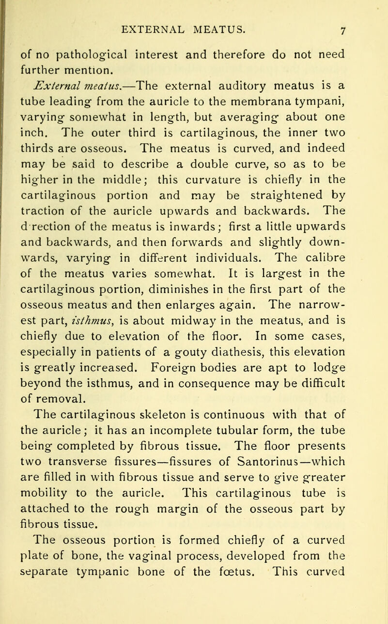 of no pathological interest and therefore do not need further mention. External meatus.—The external auditory meatus is a tube leading from the auricle to the membrana tympani, varying somewhat in length, but averaging about one inch. The outer third is cartilaginous, the inner two thirds are osseous. The meatus is curved, and indeed may be said to describe a double curve, so as to be higher in the middle; this curvature is chiefly in the cartilaginous portion and may be straightened by traction of the auricle upwards and backwards. The d rection of the meatus is inwards; first a little upwards and backwards, and then forwards and slightly down- wards, varying in different individuals. The calibre of the meatus varies somewhat. It is largest in the cartilaginous portion, diminishes in the first part of the osseous meatus and then enlarges again. The narrow- est part, isthmus, is about midway in the meatus, and is chiefly due to elevation of the floor. In some cases, especially in patients of a gouty diathesis, this elevation is greatly increased. Foreign bodies are apt to lodge beyond the isthmus, and in consequence may be difficult of removal. The cartilaginous skeleton is continuous with that of the auricle; it has an incomplete tubular form, the tube being completed by fibrous tissue. The floor presents two transverse fissures—fissures of Santorinus—which are filled in with fibrous tissue and serve to give greater mobility to the auricle. This cartilaginous tube is attached to the rough margin of the osseous part by fibrous tissue. The osseous portion is formed chiefly of a curved plate of bone, the vaginal process, developed from the separate tympanic bone of the fcetus. This curved