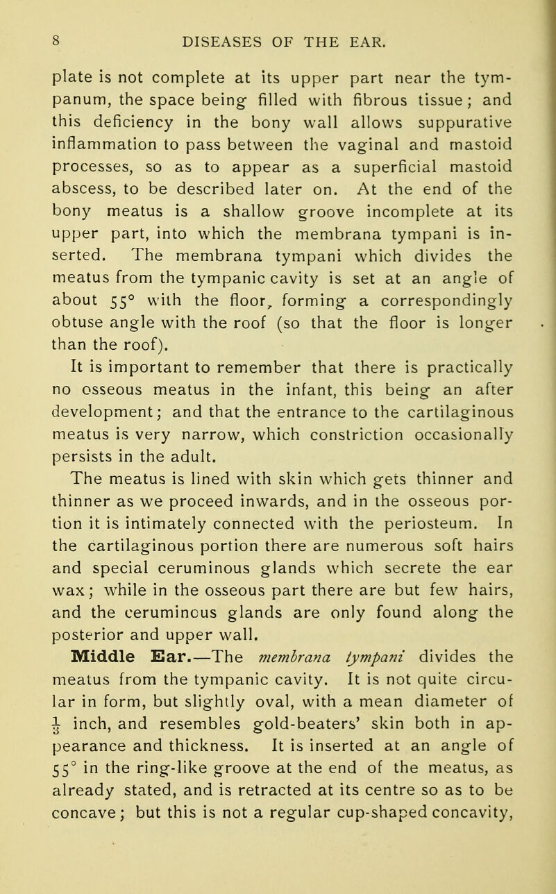 plate is not complete at its upper part near the tym- panum, the space being filled with fibrous tissue; and this deficiency in the bony wall allows suppurative inflammation to pass between the vaginal and mastoid processes, so as to appear as a superficial mastoid abscess, to be described later on. At the end of the bony meatus is a shallow groove incomplete at its upper part, into which the membrana tympani is in- serted. The membrana tympani which divides the meatus from the tympanic cavity is set at an angle of about 550 with the floor, forming a correspondingly obtuse angle with the roof (so that the floor is longer than the roof). It is important to remember that there is practically no osseous meatus in the infant, this being an after development; and that the entrance to the cartilaginous meatus is very narrow, which constriction occasionally persists in the adult. The meatus is lined with skin which gets thinner and thinner as we proceed inwards, and in the osseous por- tion it is intimately connected with the periosteum. In the cartilaginous portion there are numerous soft hairs and special ceruminous glands which secrete the ear wax ; while in the osseous part there are but few hairs, and the ceruminous glands are only found along the posterior and upper wall. Middle Ear.—The nmnbrana tympani divides the meatus from the tympanic cavity. It is not quite circu- lar in form, but slightly oval, with a mean diameter of J inch, and resembles gold-beaters' skin both in ap- pearance and thickness. It is inserted at an angle of 55° in the ring-like groove at the end of the meatus, as already stated, and is retracted at its centre so as to be concave; but this is not a regular cup-shaped concavity,