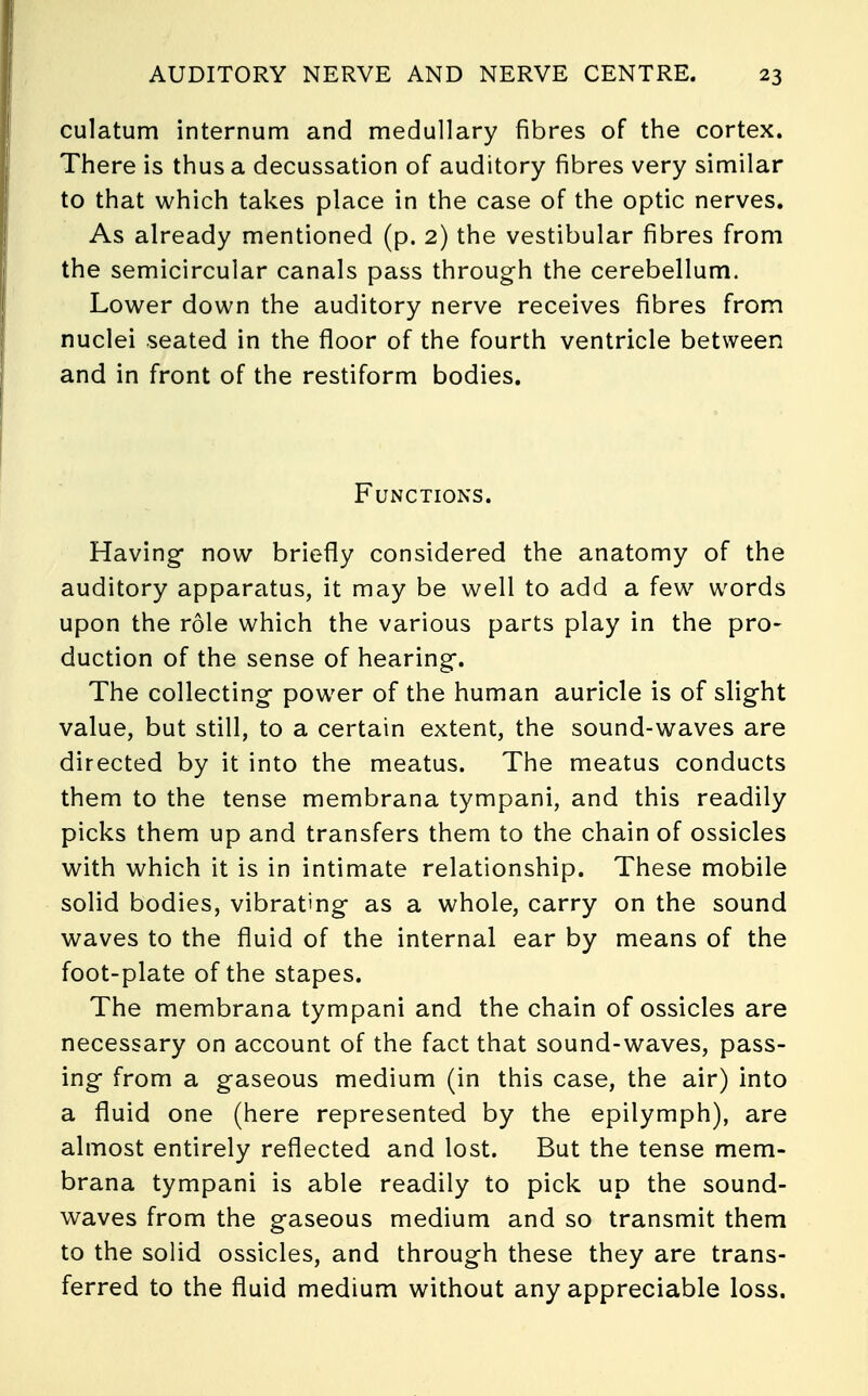 culatum internum and medullary fibres of the cortex. There is thus a decussation of auditory fibres very similar to that which takes place in the case of the optic nerves. As already mentioned (p. 2) the vestibular fibres from the semicircular canals pass through the cerebellum. Lower down the auditory nerve receives fibres from nuclei seated in the floor of the fourth ventricle between and in front of the restiform bodies. Functions. Having- now briefly considered the anatomy of the auditory apparatus, it may be well to add a few words upon the role which the various parts play in the pro- duction of the sense of hearing. The collecting power of the human auricle is of slight value, but still, to a certain extent, the sound-waves are directed by it into the meatus. The meatus conducts them to the tense membrana tympani, and this readily picks them up and transfers them to the chain of ossicles with which it is in intimate relationship. These mobile solid bodies, vibrating as a whole, carry on the sound waves to the fluid of the internal ear by means of the foot-plate of the stapes. The membrana tympani and the chain of ossicles are necessary on account of the fact that sound-waves, pass- ing from a gaseous medium (in this case, the air) into a fluid one (here represented by the epilymph), are almost entirely reflected and lost. But the tense mem- brana tympani is able readily to pick up the sound- waves from the gaseous medium and so transmit them to the solid ossicles, and through these they are trans- ferred to the fluid medium without any appreciable loss.