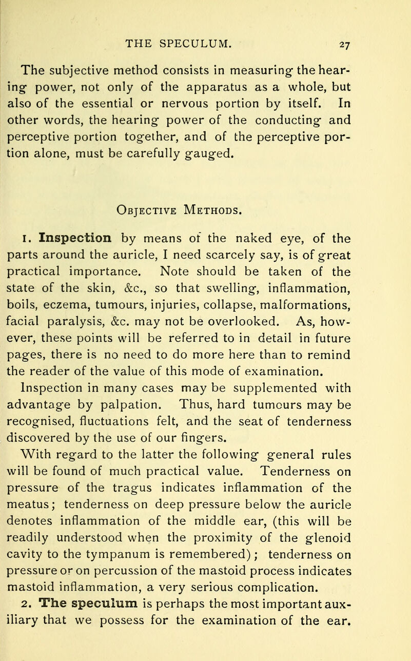 The subjective method consists in measuring-the hear- ing- power, not only of the apparatus as a whole, but also of the essential or nervous portion by itself. In other words, the hearing- power of the conducting- and perceptive portion together, and of the perceptive por- tion alone, must be carefully g-aug-ed. Objective Methods. 1. Inspection by means of the naked eye, of the parts around the auricle, I need scarcely say, is of great practical importance. Note should be taken of the state of the skin, &c, so that swelling-, inflammation, boils, eczema, tumours, injuries, collapse, malformations, facial paralysis, &c. may not be overlooked. As, how- ever, these points will be referred to in detail in future pages, there is no need to do more here than to remind the reader of the value of this mode of examination. Inspection in many cases may be supplemented with advantage by palpation. Thus, hard tumours may be recognised, fluctuations felt, and the seat of tenderness discovered by the use of our fingers. With regard to the latter the following general rules will be found of much practical value. Tenderness on pressure of the tragus indicates inflammation of the meatus; tenderness on deep pressure below the auricle denotes inflammation of the middle ear, (this will be readily understood when the proximity of the glenoid cavity to the tympanum is remembered); tenderness on pressure or on percussion of the mastoid process indicates mastoid inflammation, a very serious complication. 2. The speculum is perhaps the most important aux- iliary that we possess for the examination of the ear.