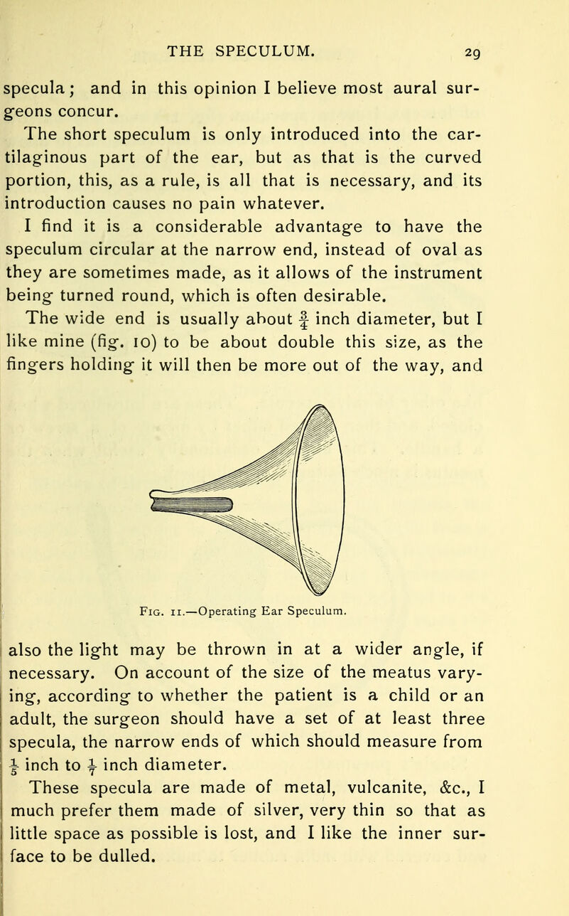 specula; and in this opinion I believe most aural sur- geons concur. The short speculum is only introduced into the car- tilaginous part of the ear, but as that is the curved portion, this, as a rule, is all that is necessary, and its introduction causes no pain whatever. I find it is a considerable advantage to have the speculum circular at the narrow end, instead of oval as they are sometimes made, as it allows of the instrument being turned round, which is often desirable. The wide end is usually about \ inch diameter, but I like mine (fig. 10) to be about double this size, as the fingers holding it will then be more out of the way, and Fig. 11.—Operating Ear Speculum. also the light may be thrown in at a wider angle, if necessary. On account of the size of the meatus vary- ing, according to whether the patient is a child or an adult, the surgeon should have a set of at least three specula, the narrow ends of which should measure from I inch to \ inch diameter. These specula are made of metal, vulcanite, &c, I much prefer them made of silver, very thin so that as little space as possible is lost, and I like the inner sur- face to be dulled.