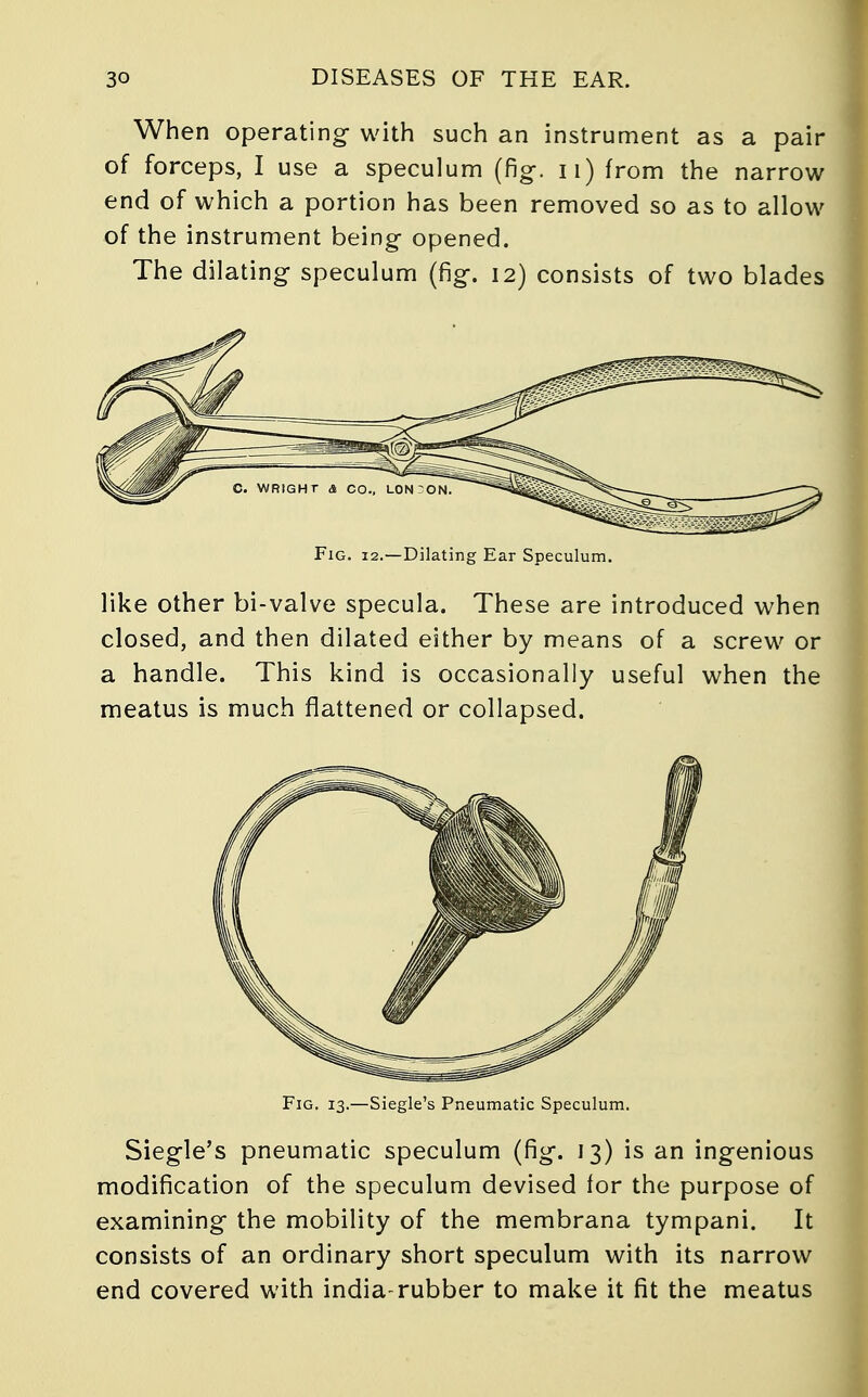 When operating with such an instrument as a pair of forceps, I use a speculum (fig-, n) from the narrow end of which a portion has been removed so as to allow of the instrument being opened. The dilating speculum (fig. 12) consists of two blades Fig. 12.—Dilating Ear Speculum. like other bi-valve specula. These are introduced when closed, and then dilated either by means of a screw or a handle. This kind is occasionally useful when the meatus is much flattened or collapsed. Fig. 13.—Siegle's Pneumatic Speculum. Siegle's pneumatic speculum (fig. 13) is an ingenious modification of the speculum devised for the purpose of examining the mobility of the membrana tympani. It consists of an ordinary short speculum with its narrow end covered with india-rubber to make it fit the meatus