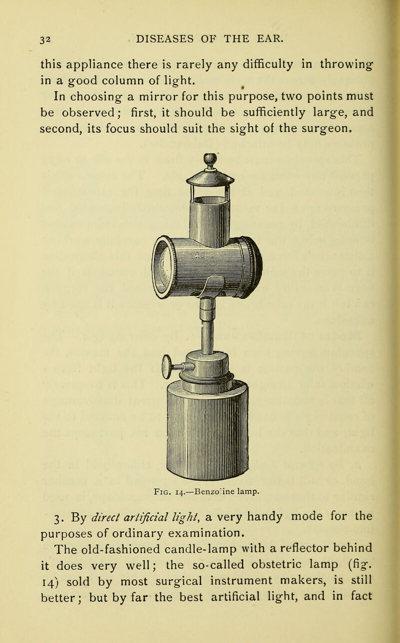 this appliance there is rarely any difficulty in throwing in a good column of light. In choosing a mirror for this purpose, two points must be observed; first, it should be sufficiently large, and second, its focus should suit the sight of the surgeon. Fig. 14.—Benzo'ine lamp. 3. By direct artificial light, a very handy mode for the purposes of ordinary examination. The old-fashioned candle-lamp with a reflector behind it does very well; the so-called obstetric lamp (fig. 14) sold by most surgical instrument makers, is still better; but by far the best artificial light, and in fact