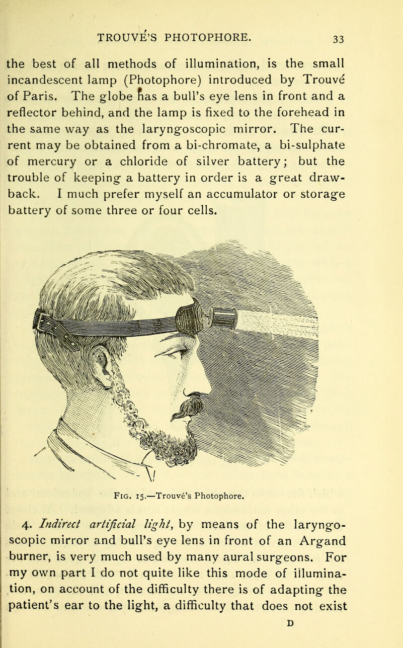 TROUVE'S PHOTOPHORE. the best of all methods of illumination, is the small incandescent lamp (Photophore) introduced by Trouve of Paris. The globe nas a bull's eye lens in front and a reflector behind, and the lamp is fixed to the forehead in the same way as the laryngoscopic mirror. The cur- rent may be obtained from a bi-chromate, a bi-sulphate of mercury or a chloride of silver battery; but the trouble of keeping a battery in order is a great draw- back. I much prefer myself an accumulator or storage battery of some three or four cells. in > - Fig. 15.—Trouve's Photophore. 4. Indirect artificial light, by means of the laryngo- scopy mirror and bull's eye lens in front of an Argand burner, is very much used by many aural surgeons. For my own part I do not quite like this mode of illumina- tion, on account of the difficulty there is of adapting the patient's ear to the light, a difficulty that does not exist