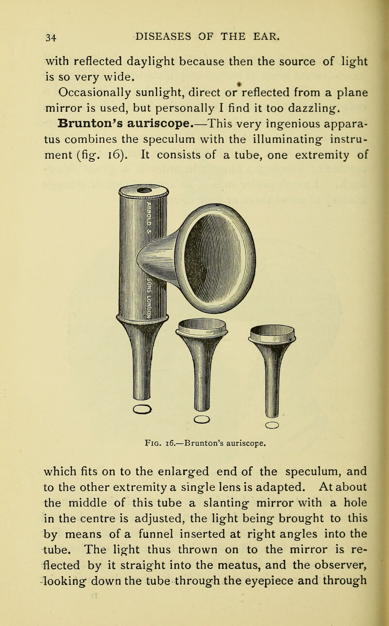 with reflected daylight because then the source of light is so very wide. Occasionally sunlight, direct or reflected from a plane mirror is used, but personally I find it too dazzling. Brunton's auriscope This very ingenious appara- tus combines the speculum with the illuminating instru- ment (fig. 16). It consists of a tube, one extremity of Fig. 16.—Brunton's auriscope. which fits on to the enlarged end of the speculum, and to the other extremity a single lens is adapted. At about the middle of this tube a slanting mirror with a hole in the centre is adjusted, the light being brought to this by means of a funnel inserted at right angles into the tube. The light thus thrown on to the mirror is re- flected by it straight into the meatus, and the observer, looking down the tube through the eyepiece and through