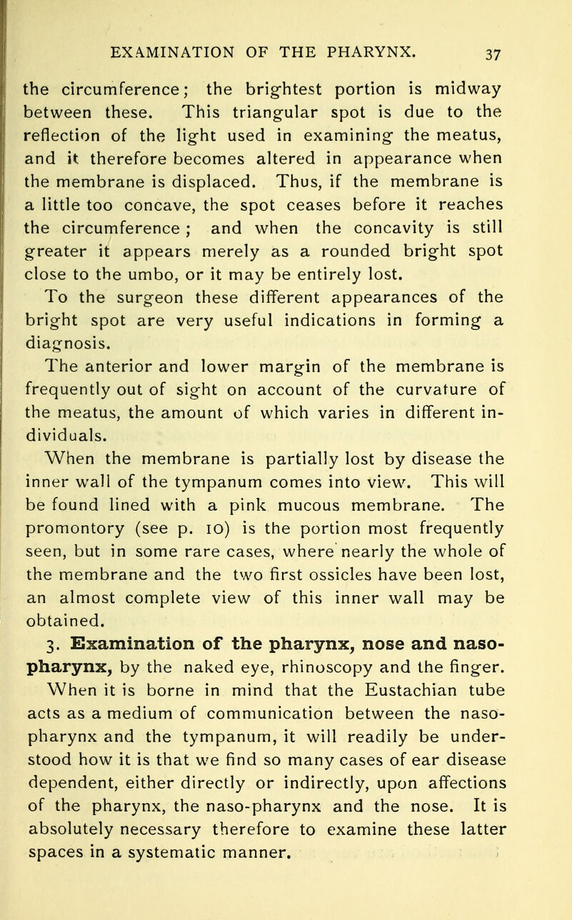 EXAMINATION OF THE PHARYNX. the circumference; the brightest portion is midway between these. This triangular spot is due to the reflection of the light used in examining the meatus, and it therefore becomes altered in appearance when the membrane is displaced. Thus, if the membrane is a little too concave, the spot ceases before it reaches the circumference ; and when the concavity is still greater it appears merely as a rounded bright spot close to the umbo, or it may be entirely lost. To the surgeon these different appearances of the bright spot are very useful indications in forming a diagnosis. The anterior and lower margin of the membrane is frequently out of sight on account of the curvature of the meatus, the amount of which varies in different in- dividuals. When the membrane is partially lost by disease the inner wall of the tympanum comes into view. This will be found lined with a pink mucous membrane. The promontory (see p. 10) is the portion most frequently seen, but in some rare cases, where nearly the whole of the membrane and the two first ossicles have been lost, an almost complete view of this inner wall may be obtained. 3. Examination of the pharynx, nose and naso- pharynx, by the naked eye, rhinoscopy and the finger. When it is borne in mind that the Eustachian tube acts as a medium of communication between the naso- pharynx and the tympanum, it will readily be under- stood how it is that we find so many cases of ear disease dependent, either directly or indirectly, upon affections of the pharynx, the naso-pharynx and the nose. It is absolutely necessary therefore to examine these latter spaces in a systematic manner.