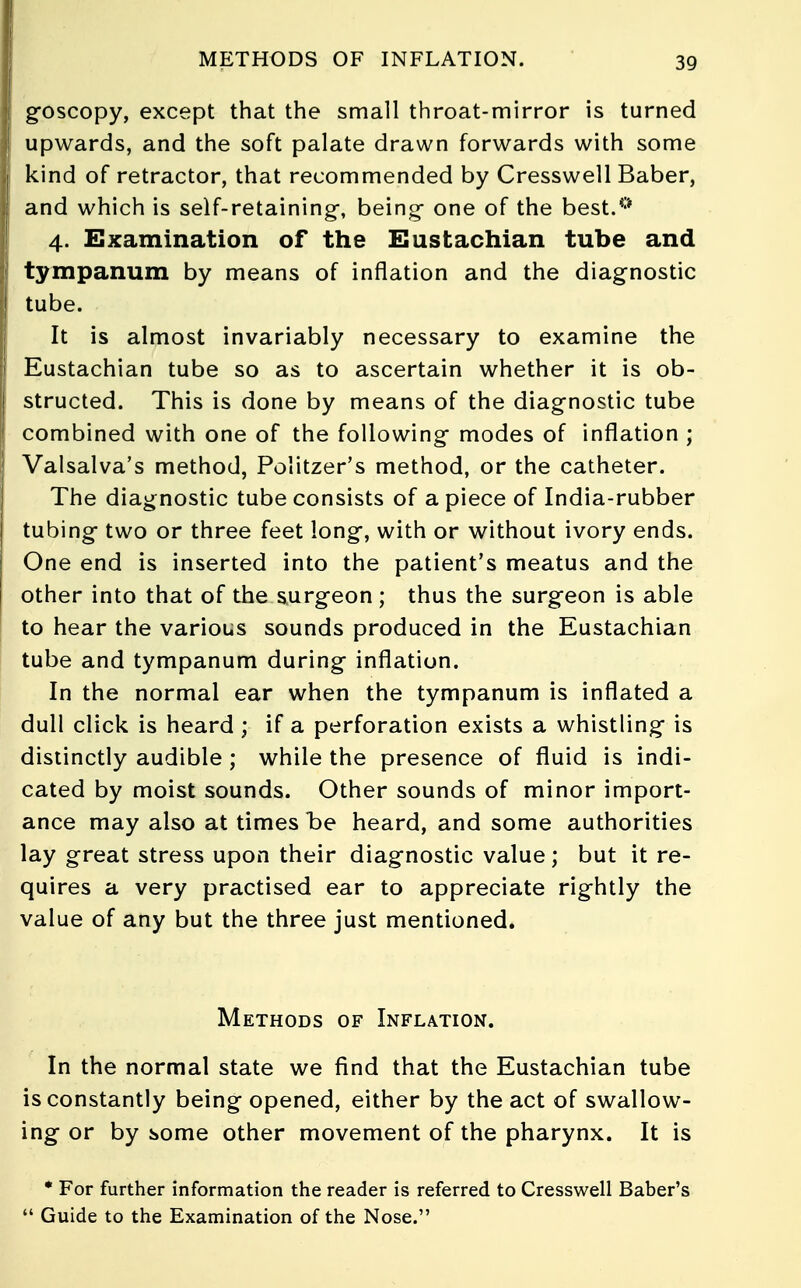 METHODS OF INFLATION. goscopy, except that the small throat-mirror is turned upwards, and the soft palate drawn forwards with some kind of retractor, that recommended by Cresswell Baber, and which is self-retaining-, being- one of the best.0 4. Examination of the Eustachian tube and tympanum by means of inflation and the diagnostic tube. It is almost invariably necessary to examine the Eustachian tube so as to ascertain whether it is ob- structed. This is done by means of the diag-nostic tube combined with one of the following- modes of inflation ; Valsalva's method, Politzer's method, or the catheter. The diagnostic tube consists of apiece of India-rubber tubing two or three feet long*, with or without ivory ends. One end is inserted into the patient's meatus and the other into that of the surgeon ; thus the surgeon is able to hear the various sounds produced in the Eustachian tube and tympanum during inflation. In the normal ear when the tympanum is inflated a dull click is heard ; if a perforation exists a whistling is distinctly audible ; while the presence of fluid is indi- cated by moist sounds. Other sounds of minor import- ance may also at times be heard, and some authorities lay great stress upon their diagnostic value; but it re- quires a very practised ear to appreciate rightly the value of any but the three just mentioned. Methods of Inflation. In the normal state we find that the Eustachian tube is constantly being opened, either by the act of swallow- ing or by some other movement of the pharynx. It is * For further information the reader is referred to Cresswell Baber's Guide to the Examination of the Nose.