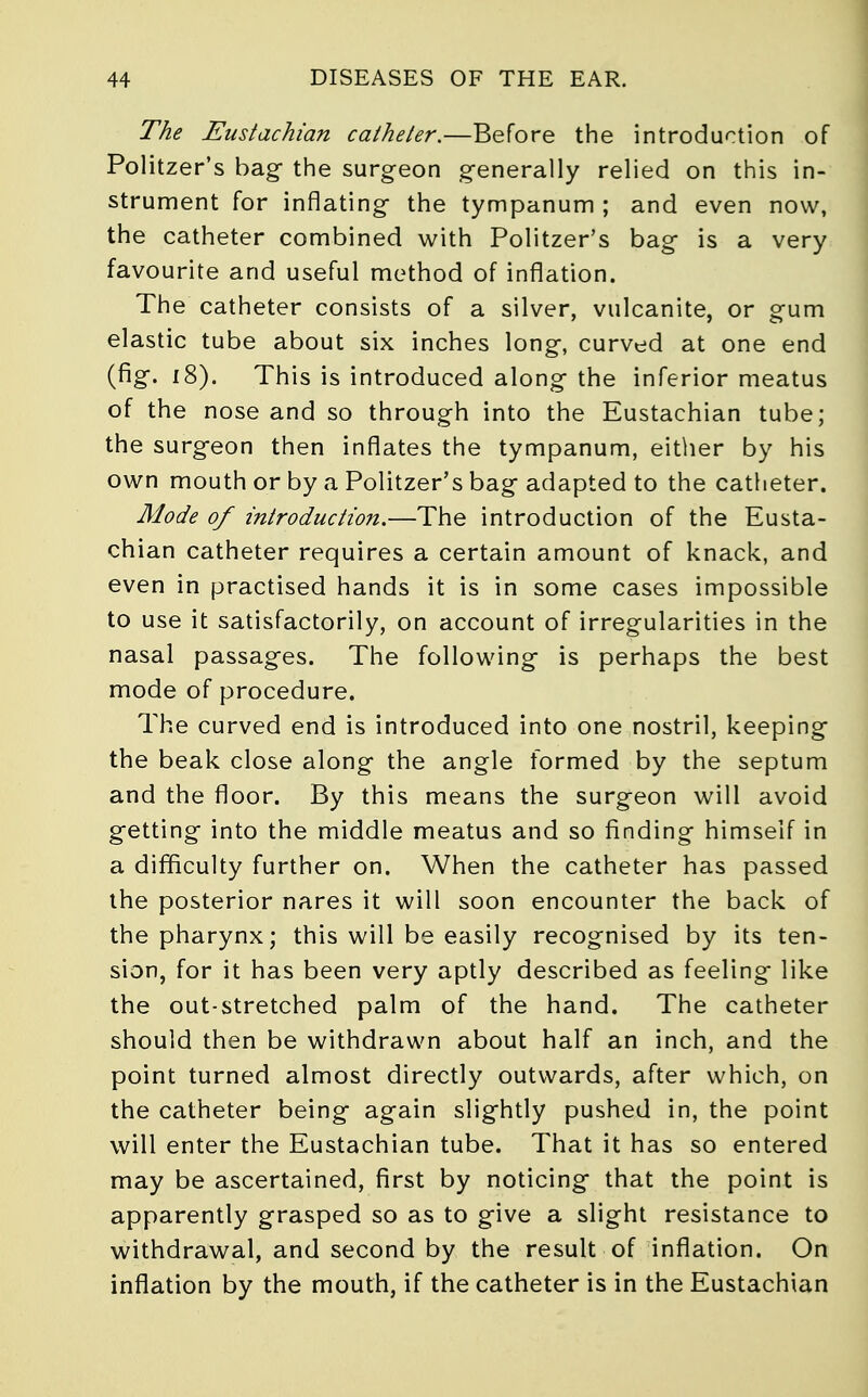 The Eustachian catheter.—Before the introduction of Politzer's bag the surgeon generally relied on this in- strument for inflating the tympanum ; and even now, the catheter combined with Politzer's bag is a very favourite and useful method of inflation. The catheter consists of a silver, vulcanite, or gum elastic tube about six inches long, curved at one end (fig. 18). This is introduced along the inferior meatus of the nose and so through into the Eustachian tube; the surgeon then inflates the tympanum, either by his own mouth or by a Politzer's bag adapted to the catheter. Mode of introduction.—The introduction of the Eusta- chian catheter requires a certain amount of knack, and even in practised hands it is in some cases impossible to use it satisfactorily, on account of irregularities in the nasal passages. The following is perhaps the best mode of procedure. The curved end is introduced into one nostril, keeping the beak close along the angle formed by the septum and the floor. By this means the surgeon will avoid getting into the middle meatus and so finding himself in a difficulty further on. When the catheter has passed the posterior nares it will soon encounter the back of the pharynx; this will be easily recognised by its ten- sion, for it has been very aptly described as feeling like the out-stretched palm of the hand. The catheter should then be withdrawn about half an inch, and the point turned almost directly outwards, after which, on the catheter being again slightly pushed in, the point will enter the Eustachian tube. That it has so entered may be ascertained, first by noticing that the point is apparently grasped so as to give a slight resistance to withdrawal, and second by the result of inflation. On inflation by the mouth, if the catheter is in the Eustachian