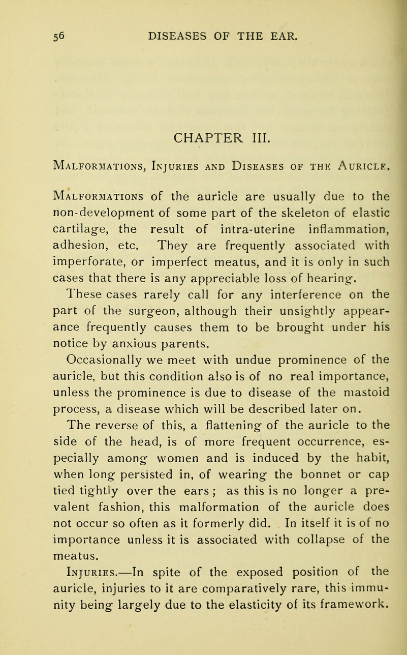 CHAPTER III. Malformations, Injuries and Diseases of the Auricle. Malformations of the auricle are usually due to the non-development of some part of the skeleton of elastic cartilage, the result of intra-uterine inflammation, adhesion, etc. They are frequently associated with imperforate, or imperfect meatus, and it is only in such cases that there is any appreciable loss of hearing-. These cases rarely call for any interference on the part of the surgeon, although their unsightly appear- ance frequently causes them to be brought under his notice by anxious parents. Occasionally we meet with undue prominence of the auricle, but this condition also is of no real importance, unless the prominence is due to disease of the mastoid process, a disease which will be described later on. The reverse of this, a flattening of the auricle to the side of the head, is of more frequent occurrence, es- pecially among women and is induced by the habit, when long persisted in, of wearing the bonnet or cap tied tightly over the ears ; as this is no longer a pre- valent fashion, this malformation of the auricle does not occur so often as it formerly did. In itself it is of no importance unless it is associated with collapse of the meatus. Injuries.—In spite of the exposed position of the auricle, injuries to it are comparatively rare, this immu- nity being largely due to the elasticity of its framework.