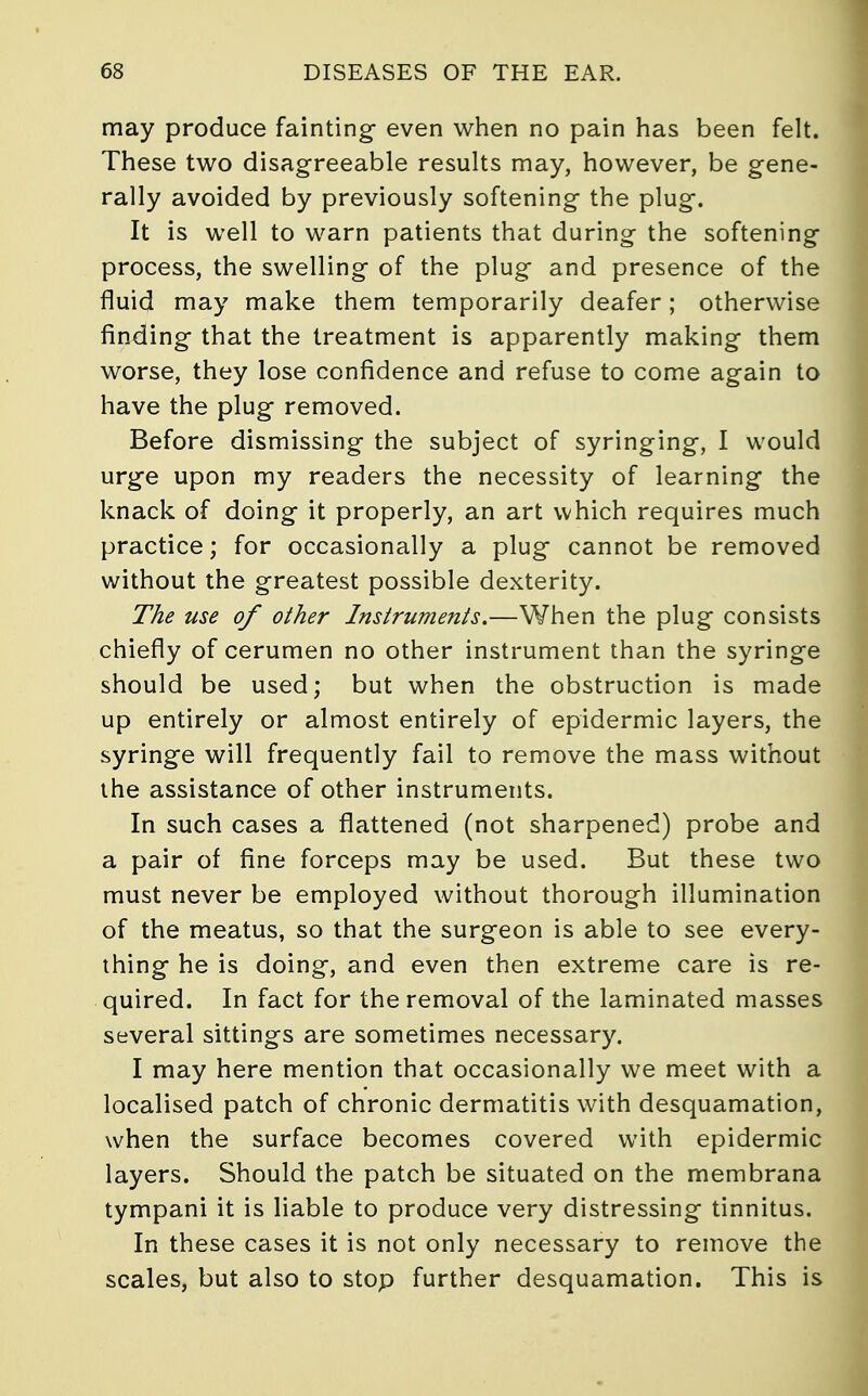 may produce fainting- even when no pain has been felt. These two disagreeable results may, however, be gene- rally avoided by previously softening the plug. It is well to warn patients that during the softening process, the swelling of the plug and presence of the fluid may make them temporarily deafer; otherwise finding that the treatment is apparently making them worse, they lose confidence and refuse to come again to have the plug removed. Before dismissing the subject of syringing, I would urge upon my readers the necessity of learning the knack of doing it properly, an art which requires much practice; for occasionally a plug cannot be removed without the greatest possible dexterity. The use of other Instruments.—When the plug consists chiefly of cerumen no other instrument than the syringe should be used; but when the obstruction is made up entirely or almost entirely of epidermic layers, the syringe will frequently fail to remove the mass without the assistance of other instruments. In such cases a flattened (not sharpened) probe and a pair of fine forceps may be used. But these two must never be employed without thorough illumination of the meatus, so that the surgeon is able to see every- thing he is doing, and even then extreme care is re- quired. In fact for the removal of the laminated masses several sittings are sometimes necessary. I may here mention that occasionally we meet with a localised patch of chronic dermatitis with desquamation, when the surface becomes covered with epidermic layers. Should the patch be situated on the membrana tympani it is liable to produce very distressing tinnitus. In these cases it is not only necessary to remove the scales, but also to stop further desquamation. This is