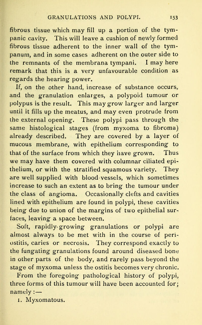 fibrous tissue which may fill up a portion of the tym- panic cavity. This will leave a cushion of newly formed fibrous tissue adherent to the inner wall of the tym- panum, and in some cases adherent on the outer side to the remnants of the membrana tympani. I may here remark that this is a very unfavourable condition as regards the hearing power. If, on the other hand, increase of substance occurs, and the granulation enlarges, a polypoid tumour or polypus is the result. This may grow larger and larger until it fills up the meatus, and may even protrude from the external opening. These polypi pass through the same histological stages (from myxoma to fibroma) already described. They are covered by a layer of mucous membrane, with epithelium corresponding to that of the surface from which they iiave grown. Thus we may have them covered with columnar ciliated epi- thelium, or with the stratified squamous variety. They are well supplied with blood vessels, which sometimes increase to such an extent as to bring the tumour under the class of angioma. Occasionally clefts and cavities lined with epithelium are found in polypi, these cavities being due to union of the margins of two epithelial sur- faces, leaving a space between. Soft, rapidly-growing granulations or polypi are almost always to be met with in the course of peri- ostitis, caries or necrosis. They correspond exactly to the fungating granulations found around diseased bone in other parts of the body, and rarely pass beyond the stage of myxoma unless the ostitis becomes very chronic. From the foregoing pathological history of polypi, three forms of this tumour will have been accounted for; namely : — 1. Myxomatous.