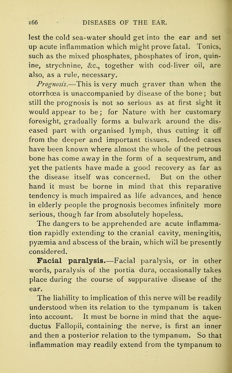 lest the cold sea-water should get into the ear and set up acute inflammation which might prove fatal. Tonics, such as the mixed phosphates, phosphates of iron, quin- ine, strychnine, &c, together with cod-liver oil, are also, as a rule, necessary. Prognosis.—This is very much graver than when the otorrhcea is unaccompanied by disease of the bone; but still the prognosis is not so serious as at first sight it would appear to be; for Nature with her customary foresight, gradually forms a bulwark around the dis- eased part with organised lymph, thus cutting it off from the deeper and important tissues. Indeed cases have been known where almost the whole of the petrous bone has come away in the form of a sequestrum, and yet the patients have made a good recovery as far as the disease itself was concerned. But on the other hand it must be borne in mind that this reparative tendency is much impaired as life advances, and hence in elderly people the prognosis becomes infinitely more serious, though far from absolutely hopeless. The dangers to be apprehended are acute inflamma- tion rapidly extending to the cranial cavity, meningitis, pyaemia and abscess of the brain, which will be presently considered. Facial paralysis.—Facial paralysis, or in other words, paralysis of the portia dura, occasionally takes place during the course of suppurative disease of the ear. The liability to implication of this nerve will be readily understood when its relation to the tympanum is taken into account. It must be borne in mind that the aque- ductus Fallopii, containing the nerve, is first an inner and then a posterior relation to the tympanum. So that inflammation may readily extend from the tympanum to