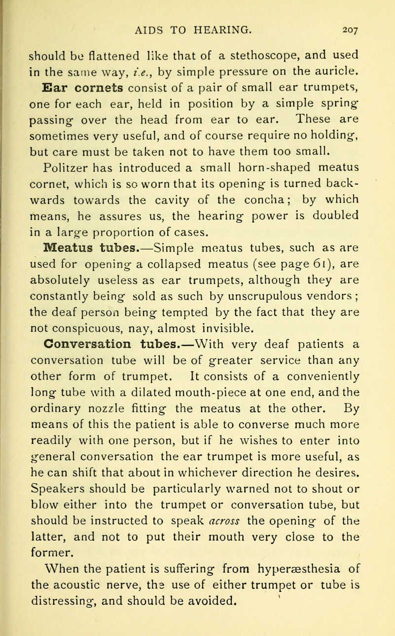 should bo flattened like that of a stethoscope, and used in the same way, i.e., by simple pressure on the auricle. Ear cornets consist of a pair of small ear trumpets, one for each ear, held in position by a simple spring- passing- over the head from ear to ear. These are sometimes very useful, and of course require no holding-, but care must be taken not to have them too small. Politzer has introduced a small horn-shaped meatus cornet, which is so worn that its opening- is turned back- wards towards the cavity of the concha; by which means, he assures us, the hearing- power is doubled in a large proportion of cases. Meatus tubes.—Simple meatus tubes, such as are used for opening a collapsed meatus (see page 61), are absolutely useless as ear trumpets, although they are constantly being sold as such by unscrupulous vendors ; the deaf person being tempted by the fact that they are not conspicuous, nay, almost invisible. Conversation tubes.—With very deaf patients a conversation tube will be of greater service than any other form of trumpet. It consists of a conveniently long tube with a dilated mouth-piece at one end, and the ordinary nozzle fitting the meatus at the other. By means of this the patient is able to converse much more readily with one person, but if he wishes to enter into general conversation the ear trumpet is more useful, as he can shift that about in whichever direction he desires. Speakers should be particularly warned not to shout or blow either into the trumpet or conversation tube, but should be instructed to speak across the opening of the latter, and not to put their mouth very close to the former. When the patient is suffering from hypersesthesia of the acoustic nerve, the use of either trumpet or tube is distressing, and should be avoided.