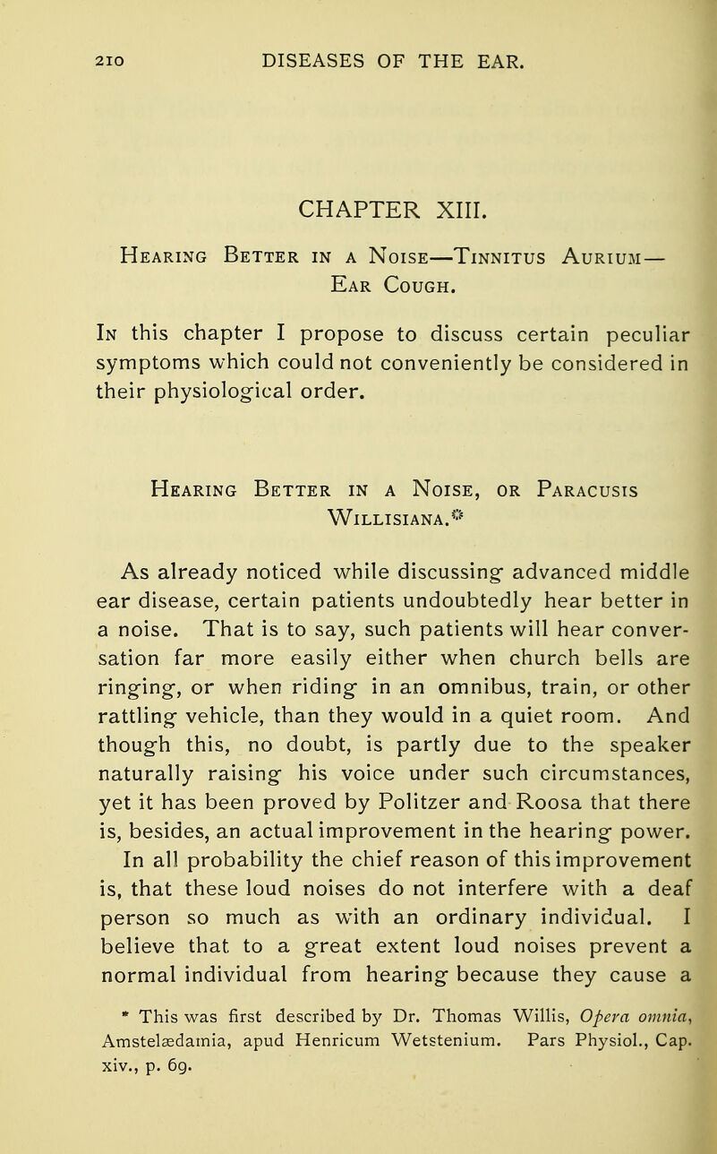 CHAPTER XIII. Hearing Better in a Noise—Tinnitus Aurium — Ear Cough. In this chapter I propose to discuss certain peculiar symptoms which could not conveniently be considered in their physiological order. Hearing Better in a Noise, or Paracusis Willisiana.0 As already noticed while discussing- advanced middle ear disease, certain patients undoubtedly hear better in a noise. That is to say, such patients will hear conver- sation far more easily either when church bells are ringing-, or when riding- in an omnibus, train, or other rattling- vehicle, than they would in a quiet room. And though this, no doubt, is partly due to the speaker naturally raising* his voice under such circumstances, yet it has been proved by Politzer and Roosa that there is, besides, an actual improvement in the hearing power. In all probability the chief reason of this improvement is, that these loud noises do not interfere with a deaf person so much as wTith an ordinary individual. I believe that to a great extent loud noises prevent a normal individual from hearing because they cause a * This was first described by Dr. Thomas Willis, Opera omnia, Amstelaedamia, apud Henricum Wetstenium. Pars Physiol., Cap. xiv., p. 69.