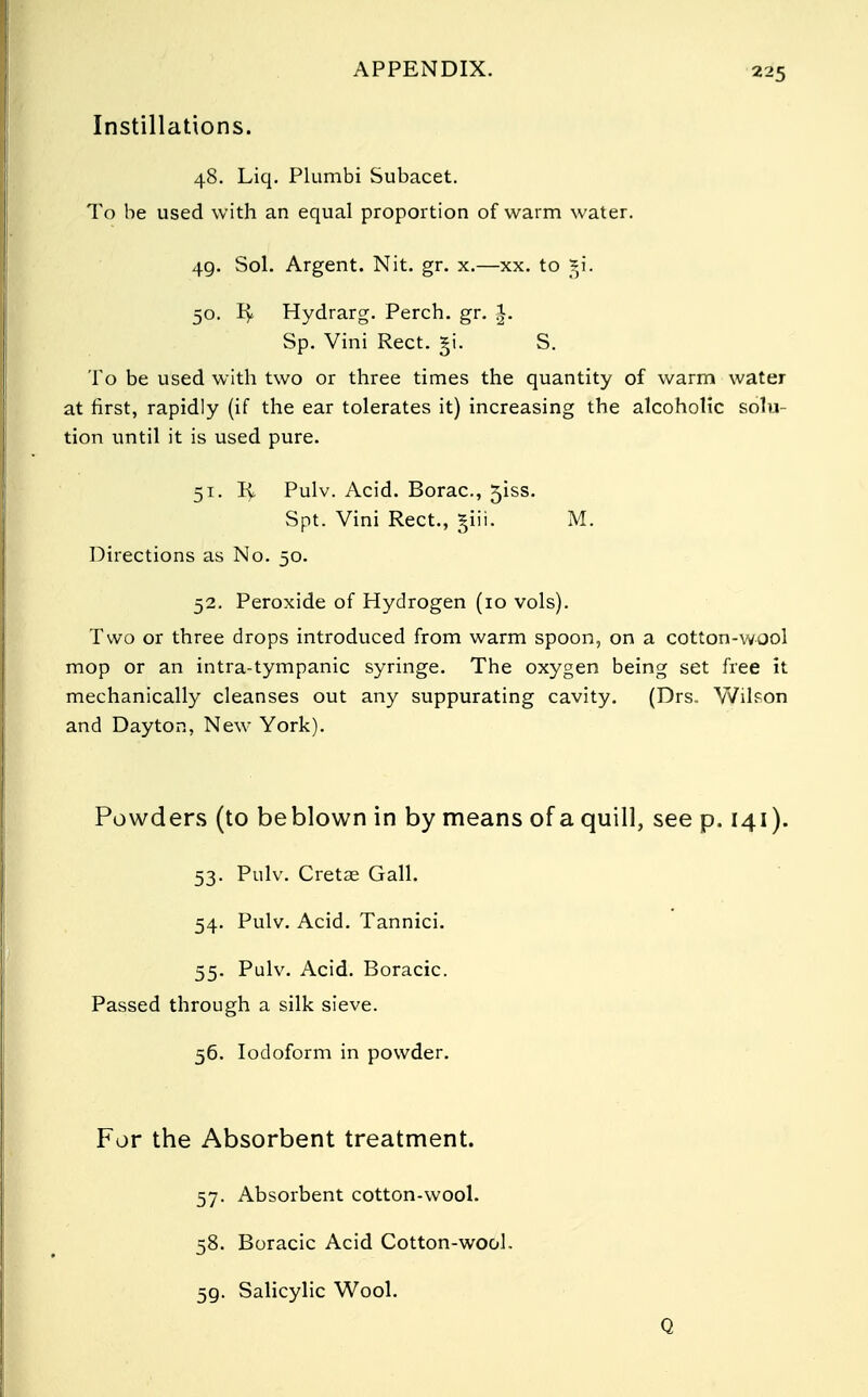 Instillations. 48. Liq. Plumbi Subacet. To be used with an equal proportion of warm water. 49. Sol. Argent. Nit. gr. x.—xx. to *i. 50. R< Hydrarg. Perch, gr. |. Sp. Vini Rect. §i. S. To be used with two or three times the quantity of warm water at first, rapidly (if the ear tolerates it) increasing the alcoholic solu- tion until it is used pure. 51. R, Pulv. Acid. Borac, 5iss. Spt. Vini Rect., §iii. M. Directions as No. 50. 52. Peroxide of Hydrogen (10 vols). Two or three drops introduced from warm spoon, on a cotton-wool mop or an intra-tympanic syringe. The oxygen being set free It mechanically cleanses out any suppurating cavity. (Drs. Wilson and Dayton, New York). Powders (to beblown in by means of a quill, see p. 141). 53. Pulv. Cretae Gall. 54. Pulv. Acid. Tannici. 55. Pulv. Acid. Boracic. Passed through a silk sieve. 56. Iodoform in powder. For the Absorbent treatment. 57. Absorbent cotton-wool. 58. Boracic Acid Cotton-wool. 59. Salicylic Wool. Q