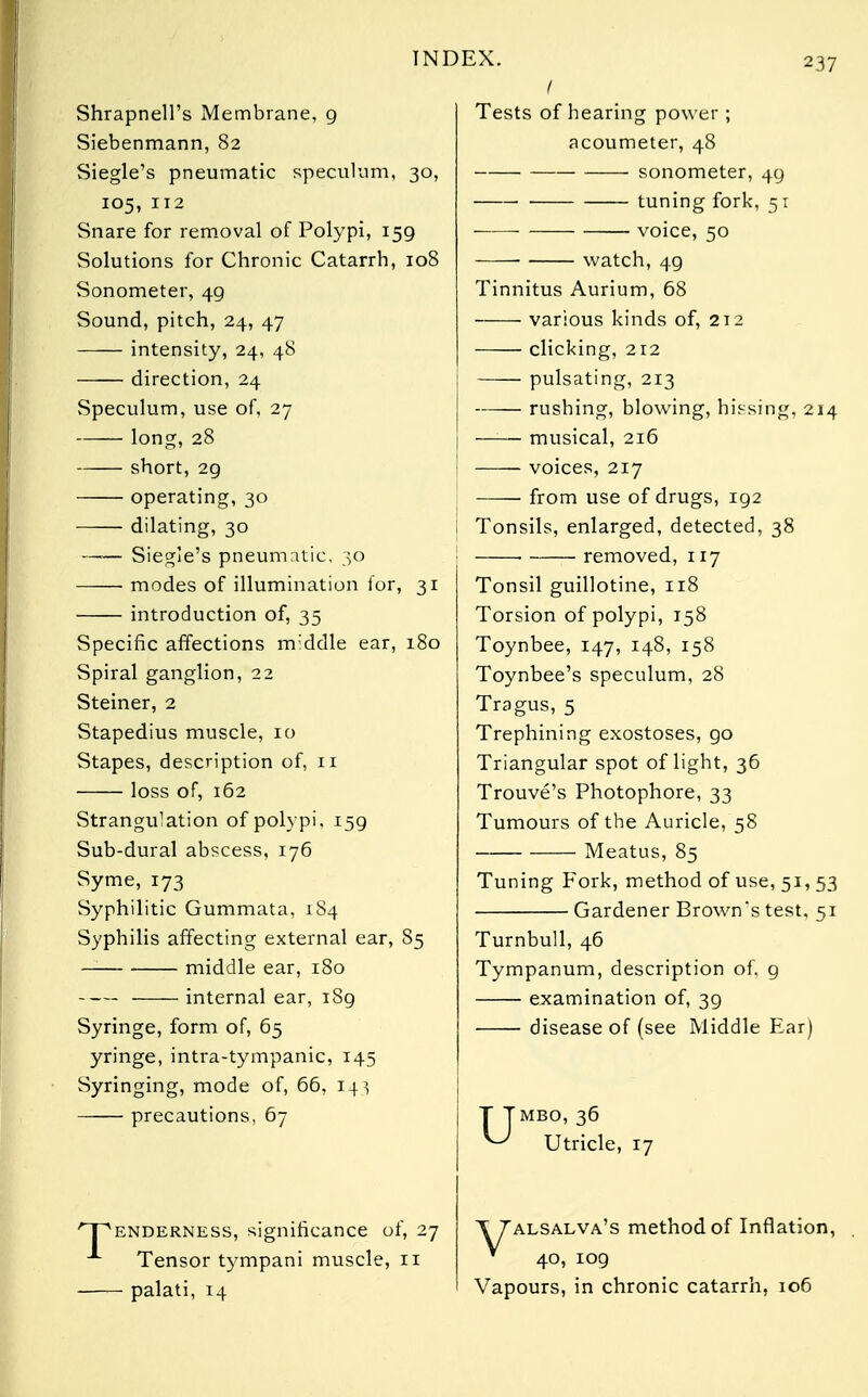 IN Shrapnell's Membrane, 9 Siebenmann, 82 Siegle's pneumatic speculum, 30, 105, 112 Snare for removal of Polypi, 159 Solutions for Chronic Catarrh, 108 Sonometer, 49 Sound, pitch, 24, 47 intensity, 24, 48 direction, 24 Speculum, use of, 27 long, 28 short, 29 operating, 30 dilating, 30 —■— Siegle's pneumatic, 30 ■ modes of illumination lor, 31 introduction of, 35 Specific affections rmddle ear, 180 Spiral ganglion, 22 Steiner, 2 Stapedius muscle, 10 Stapes, description of, n loss of, 162 Strangulation of polypi, 159 Sub-dural abscess, 176 Syme, 173 Syphilitic Gummata, 184 Syphilis affecting external ear, 85 middle ear, 180 internal ear, 189 Syringe, form of, 65 yringe, intra-tympanic, 145 Syringing, mode of, 66, 14} precautions, 67 /~pENDERNESS, significance of, 27 Tensor tympani muscle, 11 palati, 14 !,X. 237 I Tests of hearing power; acoumeter, 48 sonometer, 49 tuning fork, 51 voice, 50 ■ watch, 49 Tinnitus Aurium, 68 various kinds of, 212 clicking, 212 pulsating, 213 rushing, blowing, hissing, 214 musical, 216 voices, 217 from use of drugs, 192 Tonsils, enlarged, detected, 38 ■ removed, 117 Tonsil guillotine, 118 Torsion of polypi, 158 Toynbee, 147, 148, 158 Toynbee's speculum, 28 Tragus, 5 Trephining exostoses, go Triangular spot of light, 36 Trouve's Photophore, 33 Tumours of the Auricle, 58 Meatus, 85 Tuning Fork, method of use, 51, 53 Gardener Brown's test, 51 Turnbull, 46 Tympanum, description of. 9 examination of, 39 disease of (see Middle Ear) T Tmbo, 36 ^ Utricle, 17 T7alsalva's method of Inflation, * 40, 109 Vapours, in chronic catarrh, 106