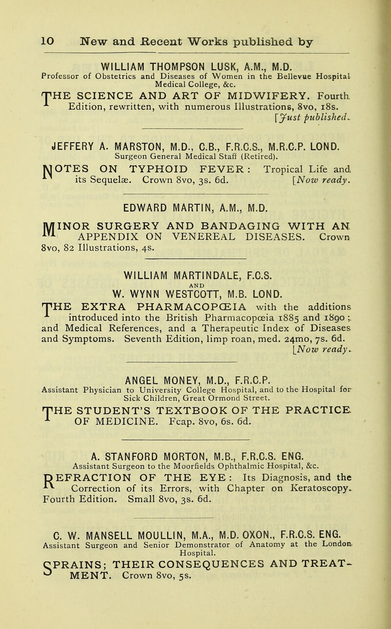 WILLIAM THOMPSON LUSK, A.M., M.D. Professor of Obstetrics and Diseases of Women in the Bellevue Hospital Medical College, &c. THE SCIENCE AND ART OF MIDWIFERY. Fourth A Edition, rewritten, with numerous Illustrations, 8vo, 18s. \jfust published*. JEFFERY A. MARSTON, M.D., C.B., F.R.C.S., M.R.C.P. LOND. Surgeon General Medical Staff (Retired). MOTES ON TYPHOID FEVER: Tropical Life and its Sequelae. Crown 8vo, 3s. 6d. [Now ready. EDWARD MARTIN, A.M., M.D. MINOR SURGERY AND BANDAGING WITH AN iTA APPENDIX ON VENEREAL DISEASES. Crown 8vo, 82 Illustrations, 4s. WILLIAM MARTINDALE, F.C.S. W. WYNN WESTCOTT, M.B. LOND. THE EXTRA PHARMACOPOEIA with the additions introduced into the British Pharmacopoeia 1885 anc* 1890 and Medical References, and a Therapeutic Index of Diseases and Symptoms. Seventh Edition, limp roan, med. 24mo, 7s. 6d. [Now ready. ANGEL MONEY, M.D., F.R.C.P. Assistant Physician to University College Hospital, and to the Hospital for Sick Children, Great Ormond Street. THE STUDENT'S TEXTBOOK OF THE PRACTICE 1 OF MEDICINE. Fcap. 8vo, 6s. 6d. A. STANFORD MORTON, M.B., F.R.C.S. ENG. Assistant Surgeon to the Moorfields Ophthalmic Hospital, &c. DEFRACTION OF THE EYE: Its Diagnosis, and the Correction of its Errors, with Chapter on Keratoscopy. Fourth Edition. Small 8vo, 3s. 6d. C. W. MANSELL MOULLIN, M.A., M.D. OXON., F.R.C.S. ENG. Assistant Surgeon and Senior Demonstrator of Anatomy at the London. Hospital. CPRAINS; THEIR CONSEQUENCES AND TREAT- ^ MENT. Crown 8vo, 5s.