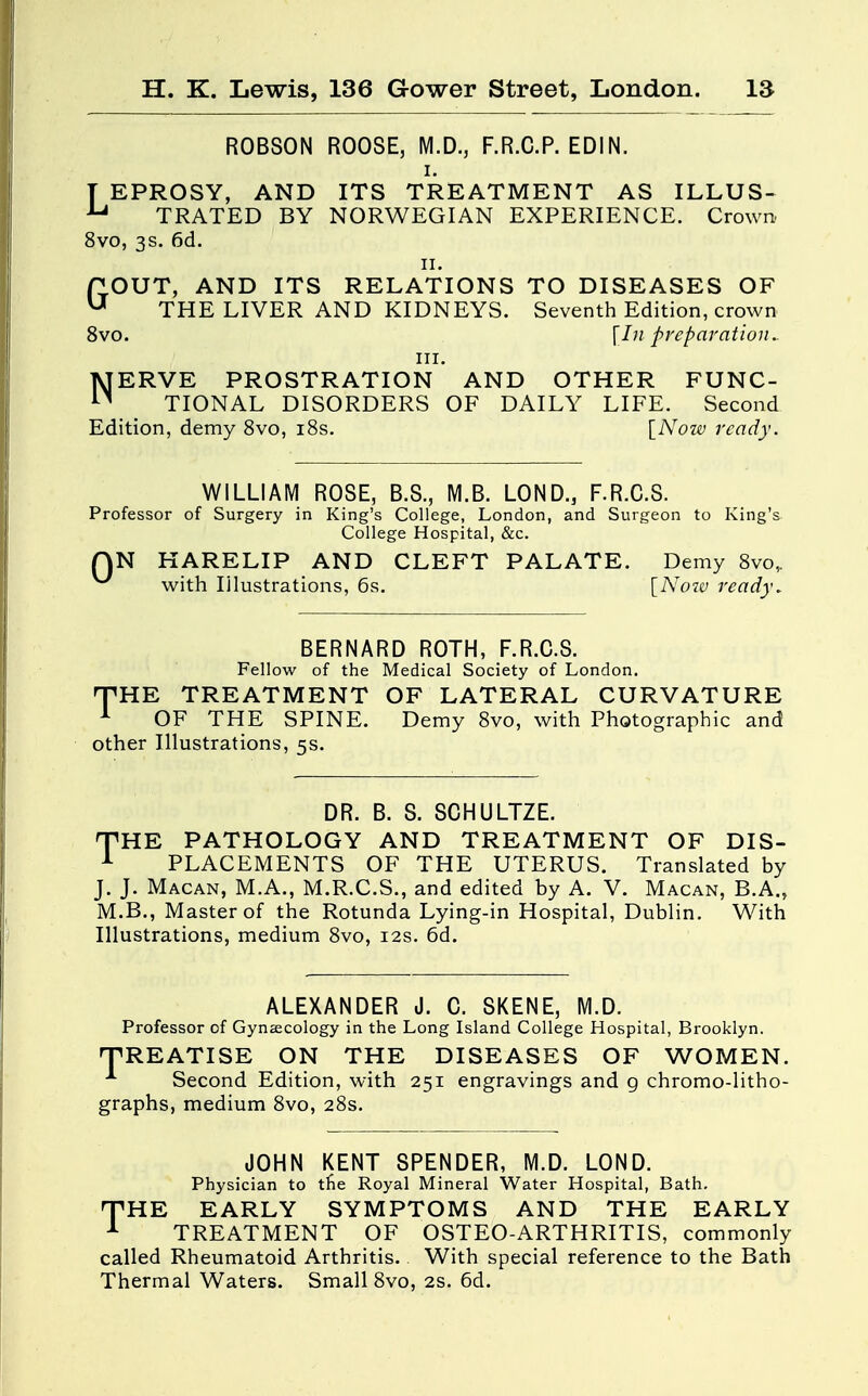 ROBSON ROOSE, M.D., F.R.C.P. EDIN. i. T EPROSY, AND ITS TREATMENT AS ILLUS- U TRATED BY NORWEGIAN EXPERIENCE. Crown. 8vo, 3s. 6d. 11. GOUT, AND ITS RELATIONS TO DISEASES OF THE LIVER AND KIDNEYS. Seventh Edition, crown 8vo. \In preparation.. HI. NERVE PROSTRATION AND OTHER FUNC- TIONAL DISORDERS OF DAILY LIFE. Second Edition, demy 8vo, 18s. [Now ready. WILLIAM ROSE, B.S., IYI.B. LOND.5 F.R.C.S. Professor of Surgery in King's College, London, and Surgeon to King's College Hospital, &c. QN HARELIP AND CLEFT PALATE. Demy 8vo„ with Iilustrations, 6s. [Now ready. BERNARD ROTH, F.R.C.S. Fellow of the Medical Society of London. THE TREATMENT OF LATERAL CURVATURE 1 OF THE SPINE. Demy 8vo, with Photographic and other Illustrations, 5s. DR. B. S. SCHULTZE. THE PATHOLOGY AND TREATMENT OF DIS- 1 PLACEMENTS OF THE UTERUS. Translated by J. J. Macan, M.A., M.R.C.S., and edited by A. V. Macan, B.A., M.B., Master of the Rotunda Lying-in Hospital, Dublin. With Illustrations, medium 8vo, 12s. 6d. ALEXANDER J. C. SKENE, M.D. Professor of Gynaecology in the Long Island College Hospital, Brooklyn. TREATISE ON THE DISEASES OF WOMEN. A Second Edition, with 251 engravings and 9 chromo-litho- graphs, medium 8vo, 28s. JOHN KENT SPENDER, M.D. LOND. Physician to tne Royal Mineral Water Hospital, Bath. THE EARLY SYMPTOMS AND THE EARLY 1 TREATMENT OF OSTEO-ARTHRITIS, commonly called Rheumatoid Arthritis. With special reference to the Bath Thermal Waters. Small 8vo, 2s. 6d.