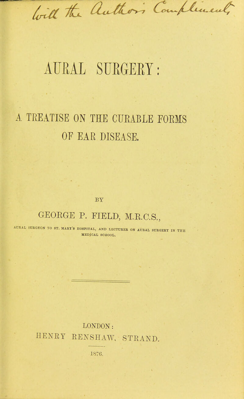 AURAL SURGERY: A TREATISE ON THE CUEABLE FORMS OF EAR DISEASE. BY GEORGE P. FIELD, M.E.C.S., AURAL SURGEON TO ST. MART'S HOSPITAL, AND LECTURER ON AURAL SURGERY IN THE MEDICAL SCHOOL. LONDON: HENRY RENSHAW, STRAND. 187G.