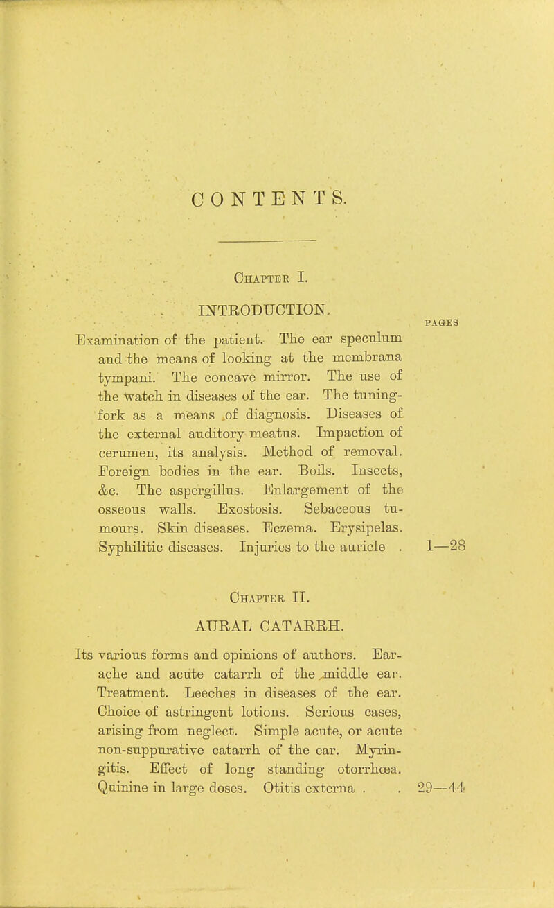 CONTENTS. Chapter I. . INTRODUCTION, PAGES Examination of the patient. The ear speculum and the means of looking at the membrana tympani. The concave mirror. The use of the watch in diseases of the ear. The tuning- fork as a means ..of diagnosis. Diseases of the external auditory meatus. Impaction of cerumen, its analysis. Method of removal. Foreign bodies in the ear. Boils. Insects, &c. The aspergillus. Enlargement of the osseous walls. Exostosis. Sebaceous tu- mours. Skin diseases. Eczema. Erysipelas. Syphilitic diseases. Injuries to the auricle . 1—28 Chapter II. AURAL CATARRH. Its various forms and opinions of authors. Ear- ache and acute catarrh of the ^middle ear. Treatment. Leeches in diseases of the ear. Choice of astringent lotions. Serious cases, arising from neglect. Simple acute, or acute non-suppurative catarrh of the ear. Myrin- gitis. Effect of long standing otorrhcea. Quinine in large doses. Otitis externa . . 29—44