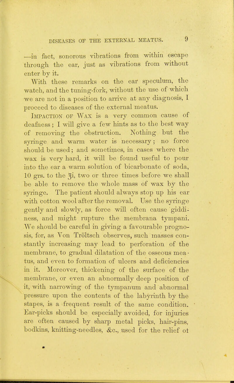 —in fact, sonorous vibrations from within escape through the ear, just as vibrations from without enter by it. With these remarks on the ear speculum, the watch, and the tuning-fork, without the use of which we are not in a position to arrive at any diagnosis, I proceed to diseases of the external meatus. Impaction op Wax is a very common cause of deafness ; I will give a few hints as to the best way of removing the obstruction. Nothing but the syringe and warm water is necessary; no force should be used; and sometimes, in cases where the wax is very hard, it will be found useful to pour into the ear a warm solution of bicarbonate of soda, 10 grs. to the ^i, two or three times before we shall be able to remove the whole mass of wax by the syringe. The patient should always stop up his ear with cotton wool after the removal. Use the syringe gently and slowly, as force will often cause giddi- ness, and might rupture the membrana tympani. We should be careful in giving a favourable progno- sis, for, as Von Troltsch observes, such masses con- stantly increasing may lead to perforation of the membrane, to gradual dilatation of the osseous mea - tus, and even to formation of ulcers and deficiencies in it. Moreover, thickening of the surface of the membrane, or even an abnormally deep position of it, with narrowing of the tympanum and abnormal pressure upon the contents of the labyrinth by the stapes, is a frequent result of the same condition. Ear-picks should be especially avoided, for injuries are often caused by sharp metal picks, hah-pins, bodkins, knitting-needles, &c, used for the relief ol