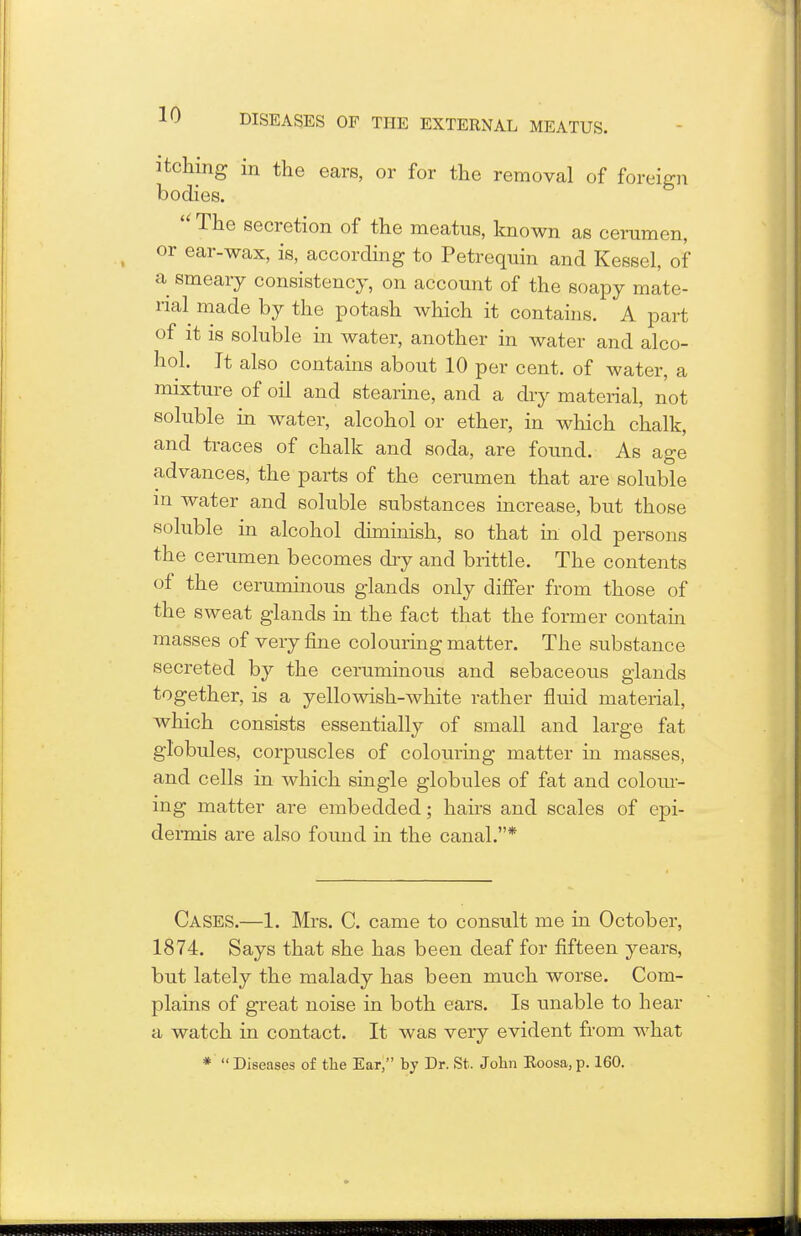 itching in the ears, or for the removal of foreign bodies. '* The secretion of the meatus, known as cerumen, or ear-wax, is, according to Petrequin and Kessel, of a smeary consistency, on account of the soapy mate- rial made by the potash which it contains. A part of it is soluble in water, another in water and alco- hol. It also contains about 10 per cent, of water, a mixture of oil and stearine, and a dry material, not soluble in water, alcohol or ether, in which chalk, and traces of chalk and soda, are found. As age advances, the parts of the cerumen that are soluble in water and soluble substances increase, but those soluble in alcohol diminish, so that in old persons the cerumen becomes dry and brittle. The contents of the ceruminous glands only differ from those of the sweat glands in the fact that the former contain masses of very fine colouring matter. The substance secreted by the ceruminous and sebaceous glands together, is a yellowish-white rather fluid material, which consists essentially of small and large fat globules, corpuscles of colouring matter in masses, and cells in which single globules of fat and colour- ing matter are embedded; hairs and scales of epi- dermis are also found in the canal.* Cases.—1. Mrs. C. came to consult me in October, 1874. Says that she has been deaf for fifteen years, but lately the malady has been much worse. Com- plains of great noise in both ears. Is unable to hear a watch in contact. It was very evident from what *  Diseases of the Ear, by Dr. St. John Roosa,p. 160.